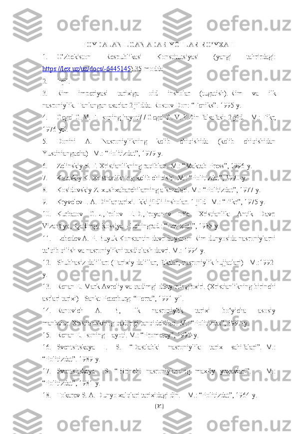 FOYDALANILGAN ADABIYOTLAR RO‘YXATI
1. O‘zbekiston   Respublikasi   Konstitutsiyasi   (yangi   tahrirdagi:
https://lex.uz/uz/docs/-6445145 ) 35-modda
2. Injil.  
3. Rim   imperiyasi   tarixiga   oid   insholar   (tugatish).   Rim   va   ilk
nasroniylik.   Tanlangan asarlar 2 jildda.   Rostov-Don:  “ Feniks ” .   1995- y .  
4. Gegel G. V. F. Isoning hayoti/ / Gegel G. V. F.Din falsafasi: 2 jild. -   M.: Fikr,
1976-yil.
5. Donini   A.   Nasroniylikning   kelib   chiqishida   (kelib   chiqishidan
Yustiniangacha)–   M.: “Politizdat”, 1979-y.  
6. Zelinskiy F. F. Xristianlikning raqiblari.   M.: “Maktab-Press”, 1996-y.
7. Kautskiy K. Xristianlikning kelib chiqishi.   M.: “Politizdat”, 1990-y.
8. Kosidovskiy Z. xushxabarchilarning afsonalari.   M.: “Politizdat”, 1977-y.  
9. Kryvelev I. A. Dinlar tarixi.   Ikki jildli insholar.   1-jild   –M.: “Fikr”, 1975-y.  
10. Kurbatov   G.L.,Frolov   E.D.,Froyanov   I.Ya.   Xristianlik:   Antik   Davr:
Vizantiya,    Qadimgi Rossiya.   –Leningrad.: “Lenizdat”, 1988-y.
11. Lebedev A. P. Buyuk Konstantin davrida yunon-Rim dunyosida nasroniylarni
ta’qib qilish va nasroniylikni tasdiqlash davri.   M.: 1994-y.
12. Shubhasiz dalillar: (Tarixiy dalillar, faktlar, nasroniylik hujjatlari) -   M.:1992-
y.
13. Renan E. Mark Avreliy va qadimgi dunyoning oxiri.   (Xristianlikning birinchi
asrlari tarixi) - Sankt-Peterburg: “Terra”, 1991-yil.  
14. Ranovich   A.   B,   Ilk   nasroniylik   tarixi   bo‘yicha   asosiy
manbalar.   Xristianlikning qadimgi tanqidchilari.   M.: “Politizdat”, 1990-y.  
15. Renan E. Isoning Hayoti.   M.: “Prometey”, 1990-y.
16. Sventsitskaya   I.   S.   “Dastlabki   nasroniylik:   tarix   sahifalari”.   -M.:
“Politizdat”.   1989-y.  
17. Sventsitskaya   I.S.   “Birinchi   nasroniylarning   maxfiy   yozuvlari”.     -   M.:
“Politizdat”, 1981-y.
18. Tokarev S. A. Dunyo xalqlari tarixidagi din.   – M.: “Politizdat”, 1964-y.
[ 31 ] 