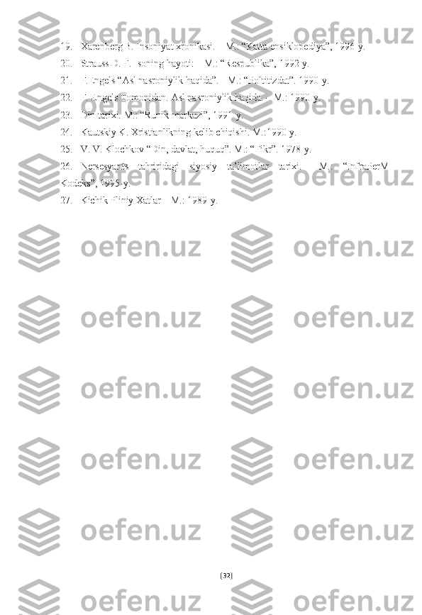 19. Xarenberg B. Insoniyat xronikasi.   – M.: “Katta ensiklopediya”, 1996-y.
20. Strauss D. F. Isoning hayoti: –   M.: “Respublika”, 1992-y.
21. F.Engels “Asl nasroniylik haqida”.   - M.: “Poltitizdat”.   1990-y.  
22. F. Engels Tomonidan.   Asl nasroniylik haqida.   – M.: 1990-y.  
23. Din tarixi.   M.: “Runik markazi”, 1991-y.  
24. Kautskiy K.   Xristianlikning kelib chiqishi.   M.:1990-y.  
25. V. V. Klochkov   “Din, davlat, huquq”.   M.: “Fikr”.   1978-y.  
26. Nersesyants   tahriridagi   siyosiy   ta’limotlar   tarixi.   –   M.:   “InfraPerM-
Kodeks”,   1995-y.  
27. Kichik Pliniy   Xatlar – M.: 1989-y.  
[ 32 ] 