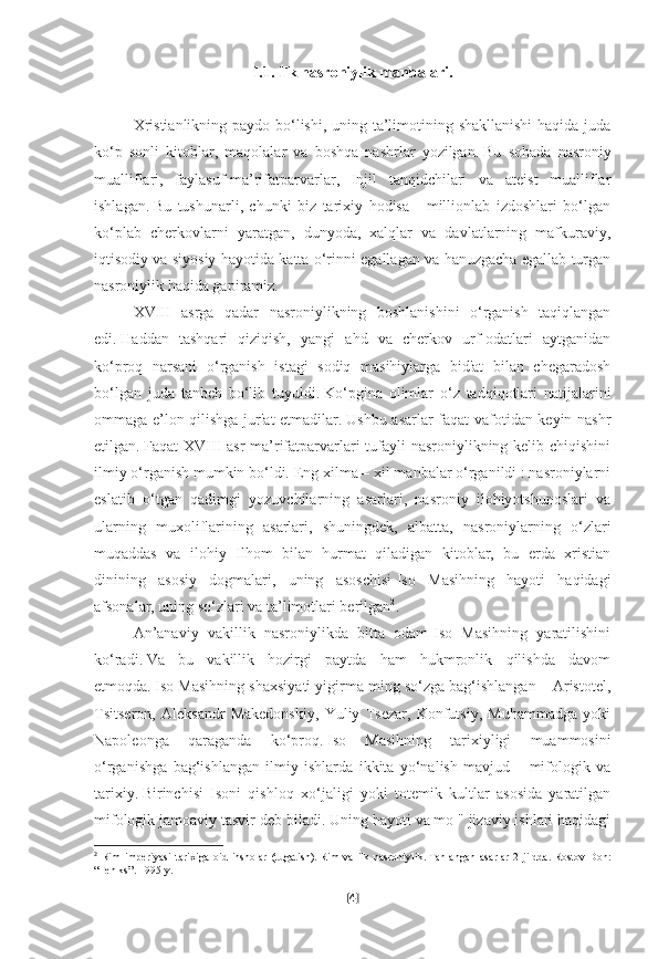 I.1. Ilk nasroniylik manbalari.
         
Xristianlikning paydo bo‘lishi, uning ta’limotining shakllanishi  haqida juda
ko‘p   sonli   kitoblar,   maqolalar   va   boshqa   nashrlar   yozilgan.   Bu   sohada   nasroniy
mualliflari,   faylasuf-ma’rifatparvarlar,   Injil   tanqidchilari   va   ateist   mualliflar
ishlagan.   Bu   tushunarli,   chunki   biz   tarixiy   hodisa   -   millionlab   izdoshlari   bo‘lgan
ko‘plab   cherkovlarni   yaratgan,   dunyoda,   xalqlar   va   davlatlarning   mafkuraviy,
iqtisodiy va siyosiy hayotida katta o‘rinni egallagan va hanuzgacha egallab turgan
nasroniylik haqida gapiramiz.
XVIII   asrga   qadar   nasroniylikning   boshlanishini   o‘rganish   taqiqlangan
edi.   Haddan   tashqari   qiziqish,   yangi   ahd   va   cherkov   urf-odatlari   aytganidan
ko‘proq   narsani   o‘rganish   istagi   sodiq   masihiylarga   bid'at   bilan   chegaradosh
bo‘lgan   juda   tanbeh   bo‘lib   tuyuldi.   Ko‘pgina   olimlar   o‘z   tadqiqotlari   natijalarini
ommaga e’lon qilishga jur'at etmadilar.   Ushbu asarlar faqat vafotidan keyin nashr
etilgan.   Faqat XVIII asr  ma’rifatparvarlari tufayli  nasroniylikning kelib chiqishini
ilmiy o‘rganish mumkin bo‘ldi.   Eng xilma – xil manbalar o‘rganildi : nasroniylarni
eslatib   o‘tgan   qadimgi   yozuvchilarning   asarlari,   nasroniy   ilohiyotshunoslari   va
ularning   muxoliflarining   asarlari,   shuningdek,   albatta,   nasroniylarning   o‘zlari
muqaddas   va   ilohiy   Ilhom   bilan   hurmat   qiladigan   kitoblar,   bu   erda   xristian
dinining   asosiy   dogmalari,   uning   asoschisi-Iso   Masihning   hayoti   haqidagi
afsonalar, uning so‘zlari va ta’limotlari berilgan 2
.
An’anaviy   vakillik   nasroniylikda   bitta   odam-Iso   Masihning   yaratilishini
ko‘radi.   Va   bu   vakillik   hozirgi   paytda   ham   hukmronlik   qilishda   davom
etmoqda.   Iso Masihning shaxsiyati yigirma ming so‘zga bag‘ishlangan – Aristotel,
Tsitseron,   Aleksandr   Makedonskiy,   Yuliy   Tsezar,   Konfutsiy,   Muhammadga   yoki
Napoleonga   qaraganda   ko‘proq.   Iso   Masihning   tarixiyligi   muammosini
o‘rganishga   bag‘ishlangan   ilmiy   ishlarda   ikkita   yo‘nalish   mavjud   –   mifologik   va
tarixiy.   Birinchisi   Isoni   qishloq   xo‘jaligi   yoki   totemik   kultlar   asosida   yaratilgan
mifologik jamoaviy tasvir deb biladi.   Uning hayoti va mo " jizaviy ishlari haqidagi
2
  Rim   imperiyasi   tarixiga   oid   insholar   (tugatish).   Rim   va   ilk   nasroniylik.   Tanlangan   asarlar   2   jildda.   Rostov-Don:
“Feniks”.   1995-y.  
[ 4 ] 