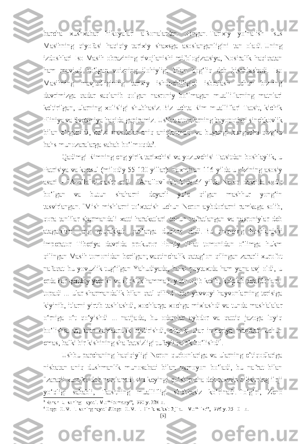 barcha   xushxabar   hikoyalari   afsonalardan   olingan.   Tarixiy   yo‘nalish   Isus
Masihning   qiyofasi   haqiqiy   tarixiy   shaxsga   asoslanganligini   tan   oladi.   Uning
izdoshlari   Iso   Masih   obrazining   rivojlanishi   mifologizatsiya,   Nosiralik   haqiqatan
ham   mavjud   bo‘lgan   voizning   ilohiyligi   bilan   bog‘liq   deb   hisoblashadi.   Iso
Masihning   mavjudligining   tarixiy   ishonchliligini   isbotlash   uchun   bizning
davrimizga   qadar   saqlanib   qolgan   nasroniy   bo‘lmagan   mualliflarning   matnlari
keltirilgan,   ularning   xolisligi   shubhasiz.   Biz   uchta   Rim   mualliflari   Tatsit,   kichik
Pliniya va Svetoniya haqida gapiramiz.   Ushbu atomlarning bayonotlari sinchkovlik
bilan   o‘rganildi,   ba’zi   masalalar   aniq   aniqlanmadi   va   bugungi   kungacha   qizg‘in
bahs-munozaralarga sabab bo‘lmoqda 3
.
Qadimgi Rimning eng yirik tarixchisi va yozuvchisi Tatsitdan boshlaylik, u
Patrisiya va konsul (milodiy 55-120 yillar).   Taxminan 116-yilda u o‘zining asosiy
asari   –   "Analla"ni   nashr   etdi.     "Anallov"   kitobida   64-yilda   Neron   davrida   sodir
bo‘lgan   va   butun   shaharni   deyarli   yo‘q   qilgan   mashhur   yong‘in
tasvirlangan.   "Mish-mishlarni   to‘xtatish   uchun   Neron   aybdorlarni   ramkaga   solib,
qora   tanlilar   sharmandali   xatti-harakatlari   uchun   nafratlangan   va   nasroniylar   deb
ataganlarni   eng   murakkab   qatllarga   duchor   qildi.   Bu   nomning   boshlanishi
imperator   Tiberiya   davrida   prokuror   Pontiy   Pilat   tomonidan   o‘limga   hukm
qilingan Masih tomonidan berilgan;   vaqtinchalik qatag‘on qilingan zararli xurofot
nafaqat   bu   yovuzlik   tug‘ilgan   Yahudiyada,   balki   poytaxtda   ham   yana   avj   oldi,   u
erda har qanday yomon va ifloslik hamma joydan oqib kelib, ko‘plab tarafdorlarni
topadi   ...  ular  sharmandalik   bilan  qatl   qilindi-ular   yovvoyi   hayvonlarning  terisiga
kiyinib, itlarni yirtib tashlashdi, xochlarga xochga mixlashdi  va tunda mash'alalar
o‘rniga   o‘t   qo‘yishdi   ...   natijada,   bu   odamlar   aybdor   va   qattiq   jazoga   loyiq
bo‘lishsa-da,   ular   hamdardlik   bildirishdi,   chunki   ular   imperiya   manfaati   uchun
emas, balki bir kishining shafqatsizligi tufayli halok bo‘lishdi 4
.
Ushbu  parchaning  haqiqiyligi  Neron  qurbonlariga  va  ularning  e’tiqodlariga
nisbatan   aniq   dushmanlik   munosabati   bilan   namoyon   bo‘ladi,   bu   nafrat   bilan
"zararli xurofot"deb nomlanadi.   Bu keyingi qo‘shimcha deb taxmin qilishning iloji
yo‘qligi   sababli,   Tatsitning   muallifligi   shubhasiz   ko‘rinadi.   To‘g‘ri,   Zeno
3
  Renan E. Isoning Hayoti.   M.: “Prometey”, 1990-y. 328-b.
4
  Gegel G. V. F. Isoning hayoti //Gegel G. V. F. Din falsafasi: 2 jild. -   M.: “Fikr”, 1976-y. 35-101-b.
[ 5 ] 