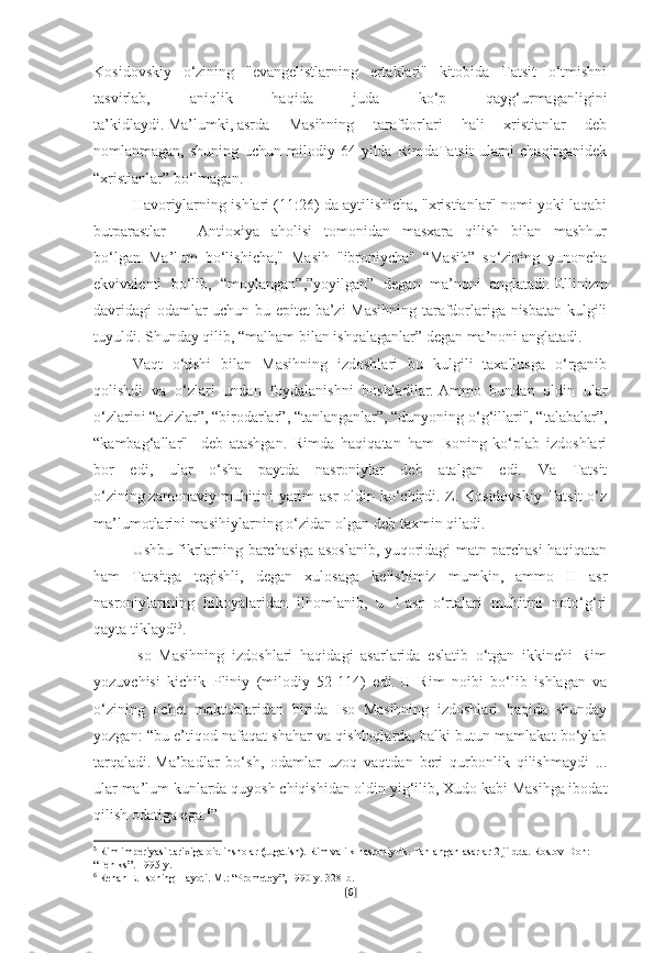 Kosidovskiy   o‘zining   "evangelistlarning   ertaklari"   kitobida   Tatsit   o‘tmishni
tasvirlab,   aniqlik   haqida   juda   ko‘p   qayg‘urmaganligini
ta’kidlaydi.   Ma’lumki,   asrda   Masihning   tarafdorlari   hali   xristianlar   deb
nomlanmagan,  shuning uchun  milodiy 64  yilda RimdaTatsit  ularni  chaqirganidek
“xristianlar” bo‘lmagan.
Havoriylarning ishlari (11:26) da aytilishicha, "xristianlar" nomi yoki laqabi
butparastlar   –   Antioxiya   aholisi   tomonidan   masxara   qilish   bilan   mashhur
bo‘lgan.   Ma’lum   bo‘lishicha,"   Masih   "ibroniycha"   “Masih”   so‘zining   yunoncha
ekvivalenti   bo‘lib,   “moylangan”,”yoyilgan”   degan   ma’noni   anglatadi.   Ellinizm
davridagi  odamlar uchun bu epitet  ba’zi Masihning tarafdorlariga nisbatan kulgili
tuyuldi.   Shunday qilib, “malham bilan ishqalaganlar” degan ma’noni anglatadi.
Vaqt   o‘tishi   bilan   Masihning   izdoshlari   bu   kulgili   taxallusga   o‘rganib
qolishdi   va   o‘zlari   undan   foydalanishni   boshladilar.   Ammo   bundan   oldin   ular
o‘zlarini “azizlar”, “birodarlar”, “tanlanganlar”, “dunyoning o‘g‘illari", “talabalar”,
“kambag‘allar"     deb   atashgan.   Rimda   haqiqatan   ham   Isoning   ko‘plab   izdoshlari
bor   edi,   ular   o‘sha   paytda   nasroniylar   deb   atalgan   edi.   Va   Tatsit
o‘zining   zamonaviy muhitini yarim  asr  oldin ko‘chirdi. Z. Kosidovskiy Tatsit o‘z
ma’lumotlarini masihiylarning o‘zidan olgan deb taxmin qiladi.
Ushbu fikrlarning barchasiga asoslanib, yuqoridagi matn parchasi haqiqatan
ham   Tatsitga   tegishli,   degan   xulosaga   kelishimiz   mumkin,   ammo   II   asr
nasroniylarining   hikoyalaridan   ilhomlanib,   u   1-asr   o‘rtalari   muhitini   noto‘g‘ri
qayta tiklaydi 5
.
Iso   Masihning   izdoshlari   haqidagi   asarlarida   eslatib   o‘tgan   ikkinchi   Rim
yozuvchisi   kichik   Pliniy   (milodiy   52-114)   edi.   U   Rim   noibi   bo‘lib   ishlagan   va
o‘zining   ochet   maktublaridan   birida   Iso   Masihning   izdoshlari   haqida   shunday
yozgan: “bu e’tiqod nafaqat shahar va qishloqlarda, balki butun mamlakat bo‘ylab
tarqaladi.   Ma’badlar   bo‘sh,   odamlar   uzoq   vaqtdan   beri   qurbonlik   qilishmaydi   ...
ular ma’lum kunlarda quyosh chiqishidan oldin yig‘ilib, Xudo kabi Masihga ibodat
qilish odatiga ega. 6
”
5
  Rim imperiyasi tarixiga oid insholar (tugatish).   Rim va ilk nasroniylik.   Tanlangan asarlar 2 jildda.   Rostov-Don: 
“Feniks”.   1995-y.  
6
  Renan E. Isoning Hayoti.   M.: “Prometey”, 1990-y. 328-b.
[ 6 ] 