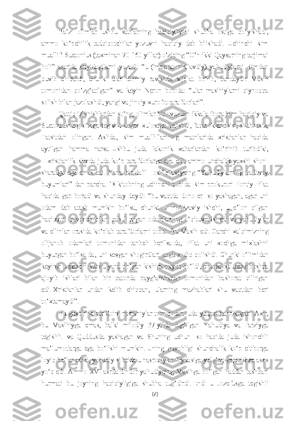 Ba’zi   olimlar   ushbu   satrlarning   haqiqiyligini   shubha   ostiga   qo‘yishadi,
ammo   ko‘pchilik   tadqiqotchilar   yozuvni   haqiqiy   deb   bilishadi.   Uchinchi   Rim
muallifi Suetonius (taxminan 70-160-yillar) o‘zining “O‘n ikki Qaysarning tarjimai
holi”   asarida   quyidagilarni   yozadi:   “u   (imperator   Klavdiy)   yahudiylarni   Rimdan
quvib   chiqardi,   chunki   ular   doimiy   ravishda   xijolat   bo‘lib,   qandaydir   Masih
tomonidan   qo‘zg‘atilgan”   va   keyin   Neron   bobida:   “ular   masihiylarni   qiynoqqa
solish bilan jazolashdi, yangi va jinoiy xurofot tarafdorlari”.
Qattiq izlanishlardan so‘ng, olimlar bir ovozdan ikkala ibora ham haqiqiy va
Suetoniusning o‘ziga tegishli degan xulosaga kelishdi, faqat ikkinchisi, shubhasiz,
Tatsitdan   olingan.   Aslida,   Rim   mualliflarining   matnlarida   xristianlar   haqida
aytilgan   hamma   narsa.   Ushbu   juda   lakonik   xabarlardan   ko‘rinib   turibdiki,
II   xristianlik Rimda juda ko‘p tarafdorlarga ega edi, ammo unchalik yaxshi shon-
sharafga   ega   emas   edi.   Yana   bir   dalil–Iosif   Flaviyning   “Yahudiylarning   qadimiy
buyumlari”   dan   parcha.   18-kitobning   uchinchi   bobida   Rim   prokurori   Pontiy   Pilat
haqida   gap   boradi   va   shunday   deydi:   “bu   vaqtda   dono   er   Iso   yashagan,   agar   uni
odam   deb   atash   mumkin   bo‘lsa,   chunki   u   mo‘jizaviy   ishchi,   u   e’lon   qilgan
haqiqatni   quvonch   bilan   qabul   qilgan   odamlarning   o‘qituvchisi   edi   va  yahudiylar
va ellinlar orasida ko‘plab tarafdorlarni  topdi.   Bu Masih  edi.   Garchi xalqimizning
olijanob   odamlari   tomonidan   tanbeh   berilsa-da,   Pilat   uni   xochga   mixlashni
buyurgan bo‘lsa-da, uni sevgan shogirdlari unga sodiq qolishdi.   Chunki o‘limidan
keyingi uchinchi kuni u yana tirilgan kishiga paydo bo‘ldi, chunki bu uning boshqa
ajoyib   ishlari   bilan   bir   qatorda   payg‘ambarlar   tomonidan   bashorat   qilingan
edi.   Xristianlar   undan   kelib   chiqqan,   ularning   mazhablari   shu   vaqtdan   beri
to‘xtamaydi”.
Bu guvohlik har doim nasroniylar tomonidan juda yuqori baholangan.   Axir,
bu   Masihiyga   emas,   balki   milodiy   37-yilda   tug‘ilgan   Yahudiya   va   Farziyga
tegishli.   va   Quddusda   yashagan   va   Shuning   uchun   Iso   haqida   juda   ishonchli
ma’lumotlarga   ega   bo‘lishi   mumkin.   Uning   guvohligi   shunchalik   ko‘p   e'tiborga
loyiq bo‘lar ediki, yahudiy sifatida u nasroniylar foydasiga yolg‘on gapirishga asos
yo‘q edi. Ammo XVI asrda dindor yahudiyning Masihga bo‘lgan haddan tashqari
hurmati   bu   joyning   haqiqiyligiga   shubha   tug‘dirdi.   Endi   u   Jozefusga   tegishli
[ 7 ] 