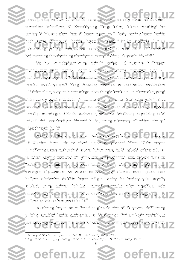 emasligi   aniq   ma’lum.   U   uchinchi   asrda   ba’zi   bir   nasroniy   nusxa   ko‘chiruvchi
tomonidan   ko‘tarilgan,   K.   Kautskiyning   fikriga   ko‘ra,   Falastin   tarixidagi   har
qanday   kichik   voqealarni   batafsil   bayon   etgan   Iosif   Flaviy   Isoning   hayoti   haqida
hech   narsa   aytmagani   haqida   hayratda   qolgan.   “Dindor   nasroniy   bunday
eslatmaning   yo‘qligi   mavjudlikka   qarshi   ekanligini   yoki   hech   bo‘lmaganda
Najotkorning shaxsiyatining ahamiyatini pasaytirishini juda yaxshi his qildi 7
.
Va   biz   xronologiyamizning   birinchi   asriga   oid   nasroniy   bo‘lmagan
manbalardan   bilib   olamiz.   Ammo,   ehtimol,   nasroniy   manbalari   turli   xil
ma’lumotlarga   boyroqmi?   Xushxabarlarda   Isoning   ta’limoti   va   faoliyatining   eng
batafsil   tavsifi   yo‘qmi?   Yangi   Ahdning   mazmuni   va   mohiyatini   tavsiflashga
o‘tishdan oldin, siz yana bir masalaga to‘xtashingiz kerak, uni aniqlamasdan, yangi
ahdni tarixiy hujjat sifatida to‘g‘ri baholash mumkin emas.   Xushxabar yoki boshqa
dastlabki   nasroniy   yozuvlarining   hech   biri   Masihning   zamondoshlariga   tegishli
emasligi   charchagan.   Birinchi   xushxabar,   ya’ni   Iso   Masihning   hayotining   ba’zi
epizodlarini   tasvirlaydigan   birinchi   hujjat,   uning   afsonaviy   o‘limidan   qirq   yil
o‘tgach paydo bo‘ldi.
Masihning   birinchi   izdoshlari   ko‘pchilik   payg‘ambar   va   johil   odamlar
edi.   Ulardan   faqat   juda   oz   qismi   o‘qish   va   yozishni   bilardi.   O‘sha   paytda
donolikning   asosiy   tashuvchisi   yozma   hujjat   emas,   balki   og‘zaki   an’ana   edi.   Iso
vafotidan   keyingi   dastlabki   o‘n   yilliklarda   uning   ta’limoti   faqat   og‘zaki   ravishda
“katexizm”   (ta’limot,   nasihat)   orqali   tarqaldi.   Yangi   e’tiqodning   targ‘ibotchilari
adashgan   o‘qituvchilar   va   voizlar   edi.Masihning   ta’limoti   eslab   qolish   oson
bo‘lgan   aforizmlar   shaklida   bayon   etilgan.   Isoning   bu   haqiqiy   yoki   xayoliy
so‘zlari,   uning   tarjimai   holidagi   dramatik   voqealar   bilan   birgalikda   xalq
masallarining   jonli   ranglarini   oldi   va   shu   tariqa   folklorning   aniq   belgilariga   ega
bo‘lgan og‘zaki an’ana paydo bo‘ldi 8
.
Masihning   hayoti   va   ta’limoti   to‘g‘risida   qirq   yillik   yozma   dalillarning
yo‘qligi   sabablari   haqida   gapirganda,   Iso   Masihning   o‘limidan   keyin   nosiraliklar
yashagan kayfiyatni ham hisobga olish kerak.   Ular uning tez qaytishiga ishonishdi,
7
  Kautskiy K. Xristianlikning kelib chiqishi.   M.: “Politizdat”, 1990-y.   463-b
8
  Gegel G. V. F. Isoning hayoti //Gegel G. V. F. Din falsafasi: 2 jild. -   M.: “Fikr”, 1976-y. 35-101-b.  
[ 8 ] 