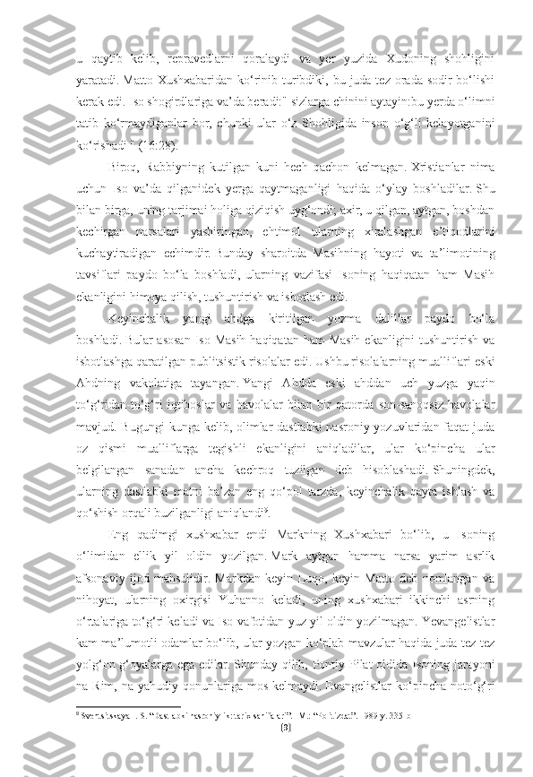 u   qaytib   kelib,   repravedlarni   qoralaydi   va   yer   yuzida   Xudoning   shohligini
yaratadi.   Matto Xushxabaridan  ko‘rinib turibdiki, bu juda tez orada sodir  bo‘lishi
kerak edi.   Iso shogirdlariga va’da beradi:" sizlarga chinini aytayin:bu yerda o‘limni
tatib   ko‘rmaydiganlar   bor,   chunki   ular   o‘z   Shohligida   inson   o‘g‘li   kelayotganini
ko‘rishadi " (16:28).
Biroq,   Rabbiyning   kutilgan   kuni   hech   qachon   kelmagan.   Xristianlar   nima
uchun   Iso   va’da   qilganidek   yerga   qaytmaganligi   haqida   o‘ylay   boshladilar.   Shu
bilan birga, uning tarjimai holiga qiziqish uyg‘ondi; axir, u qilgan, aytgan, boshdan
kechirgan   narsalari   yashiringan,   ehtimol   ularning   xiralashgan   e’tiqodlarini
kuchaytiradigan   echimdir.   Bunday   sharoitda   Masihning   hayoti   va   ta’limotining
tavsiflari   paydo   bo‘la   boshladi,   ularning   vazifasi   Isoning   haqiqatan   ham   Masih
ekanligini himoya qilish, tushuntirish va isbotlash edi.
Keyinchalik   yangi   ahdga   kiritilgan   yozma   dalillar   paydo   bo‘la
boshladi.   Bular asosan  Iso Masih haqiqatan ham  Masih ekanligini  tushuntirish va
isbotlashga qaratilgan publitsistik risolalar edi.   Ushbu risolalarning mualliflari eski
Ahdning   vakolatiga   tayangan.   Yangi   Ahdda   eski   ahddan   uch   yuzga   yaqin
to‘g‘ridan-to‘g‘ri   iqtiboslar   va   havolalar   bilan   bir   qatorda   son-sanoqsiz   havolalar
mavjud. Bugungi  kunga kelib, olimlar dastlabki  nasroniy yozuvlaridan faqat  juda
oz   qismi   mualliflarga   tegishli   ekanligini   aniqladilar,   ular   ko‘pincha   ular
belgilangan   sanadan   ancha   kechroq   tuzilgan   deb   hisoblashadi.   Shuningdek,
ularning   dastlabki   matni   ba’zan   eng   qo‘pol   tarzda,   keyinchalik   qayta   ishlash   va
qo‘shish orqali buzilganligi aniqlandi 9
.
Eng   qadimgi   xushxabar   endi   Markning   Xushxabari   bo‘lib,   u   Isoning
o‘limidan   ellik   yil   oldin   yozilgan.   Mark   aytgan   hamma   narsa   yarim   asrlik
afsonaviy   ijod   mahsulidir.   Markdan   keyin   Luqo,   keyin   Matto   deb   nomlangan   va
nihoyat,   ularning   oxirgisi   Yuhanno   keladi,   uning   xushxabari   ikkinchi   asrning
o‘rtalariga to‘g‘ri keladi va Iso vafotidan yuz yil oldin yozilmagan. Yevangelistlar
kam ma’lumotli odamlar bo‘lib, ular yozgan ko‘plab mavzular haqida juda tez-tez
yolg‘on g‘oyalarga ega edilar.   Shunday qilib, Pontiy Pilat oldida Isoning jarayoni
na Rim,  na  yahudiy qonunlariga  mos  kelmaydi.   Evangelistlar  ko‘pincha noto‘g‘ri
9
  Sventsitskaya I. S. “Dastlabki nasroniylik: tarix sahifalari”.   -M.: “Politizdat”.   1989-y.   335-b
[ 9 ] 