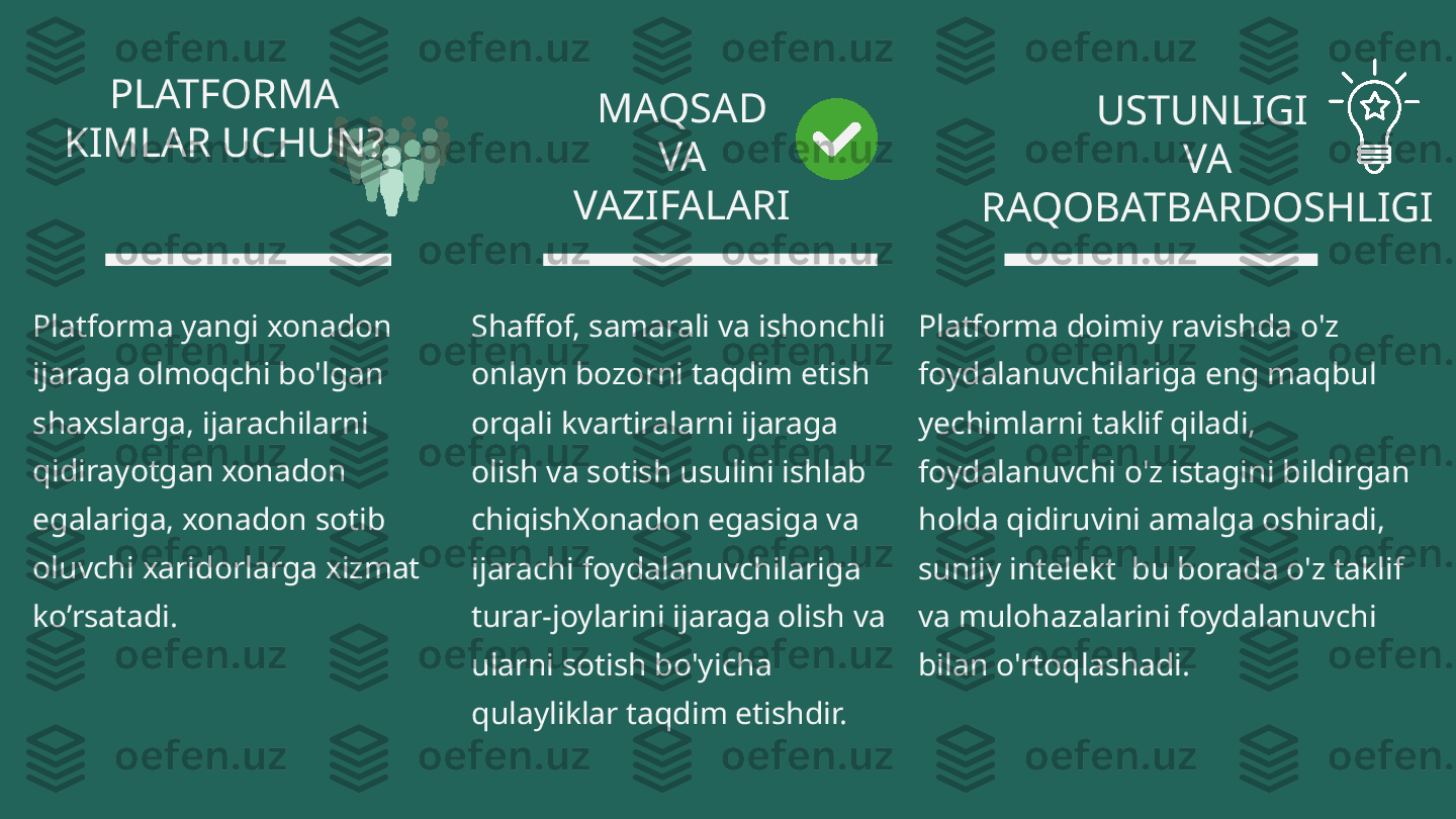 PLATFORMA 
KIMLAR UCHUN?
Platforma yangi xonadon 
ijaraga olmoqchi bo'lgan 
shaxslarga, ijarachilarni 
qidirayotgan xonadon 
egalariga, xonadon sotib 
oluvchi xaridorlarga xizmat 
ko’rsatadi. MAQSAD 
VA 
VAZIFALARI  USTUNLIGI 
VA 
RAQOBATBARDOSHLIGI
Shaffof, samarali va ishonchli 
onlayn bozorni taqdim etish 
orqali kvartiralarni ijaraga 
olish va sotish usulini ishlab 
chiqishXonadon egasiga va 
ijarachi foydalanuvchilariga 
turar-joylarini ijaraga olish va 
ularni sotish bo'yicha 
qulayliklar taqdim etishdir.  Platforma doimiy ravishda o'z 
foydalanuvchilariga eng maqbul 
yechimlarni taklif qiladi, 
foydalanuvchi o'z istagini bildirgan 
holda qidiruvini amalga oshiradi, 
suniiy intelekt  bu borada o'z taklif 
va mulohazalarini foydalanuvchi 
bilan o'rtoqlashadi. 