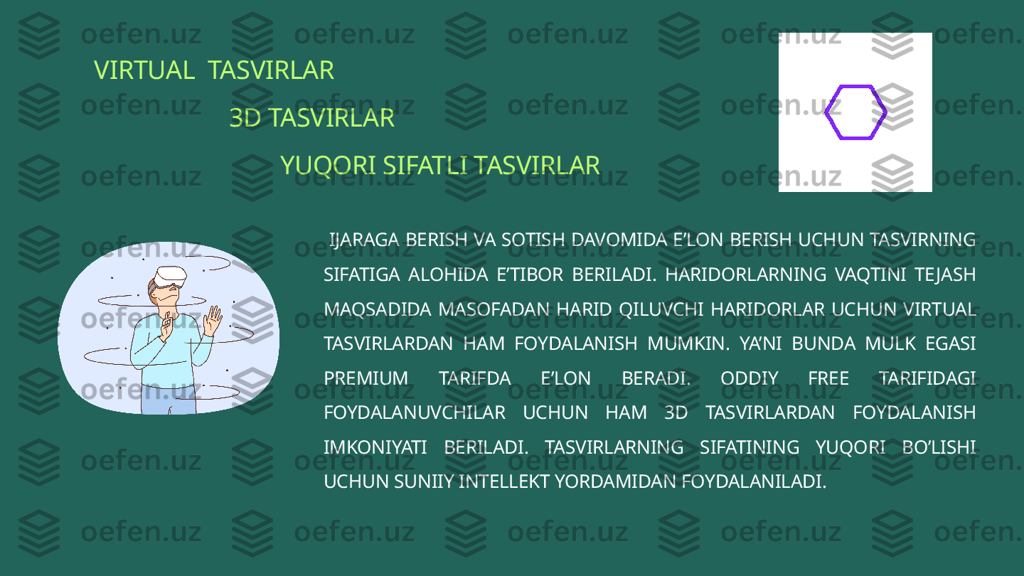 VIRTUAL  TASVIRLAR 
                      3D TASVIRLAR
                              YUQORI SIFATLI TASVIRLAR
  IJARAGA BERISH VA SOTISH DAVOMIDA E’LON BERISH UCHUN TASVIRNING 
SIFATIGA  ALOHIDA  E’TIBOR  BERILADI.  HARIDORLARNING  VAQTINI  TEJASH 
MAQSADIDA  MASOFADAN  HARID  QILUVCHI  HARIDORLAR  UCHUN  VIRTUAL 
TASVIRLARDAN  HAM  FOYDALANISH  MUMKIN.  YA’NI  BUNDA  MULK  EGASI 
PREMIUM  TARIFDA  E’LON  BERADI.  ODDIY  FREE  TARIFIDAGI 
FOYDALANUVCHILAR  UCHUN  HAM  3D  TASVIRLARDAN  FOYDALANISH 
IMKONIYATI  BERILADI.  TASVIRLARNING  SIFATINING  YUQORI  BO’LISHI 
UCHUN SUNIIY INTELLEKT YORDAMIDAN FOYDALANILADI.  