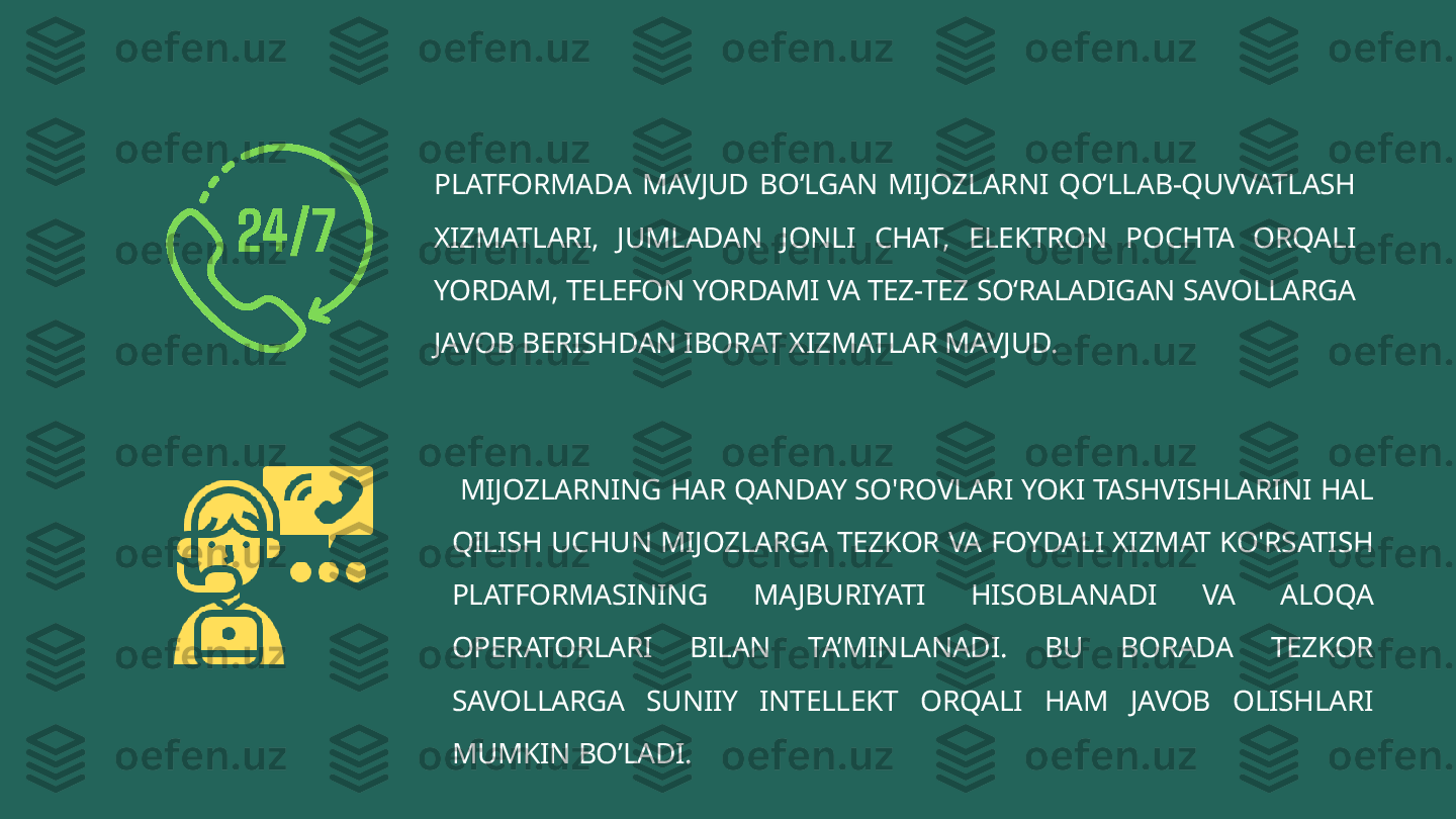 PLATFORMADA  MAVJUD  BO‘LGAN  MIJOZLARNI  QO‘LLAB-QUVVATLASH 
XIZMATLARI,  JUMLADAN  JONLI  CHAT,  ELEKTRON  POCHTA  ORQALI 
YORDAM, TELEFON YORDAMI VA TEZ-TEZ SO‘RALADIGAN SAVOLLARGA 
JAVOB BERISHDAN IBORAT XIZMATLAR MAVJUD.
  MIJOZLARNING HAR QANDAY SO'ROVLARI YOKI TASHVISHLARINI HAL 
QILISH UCHUN MIJOZLARGA TEZKOR VA FOYDALI XIZMAT KO'RSATISH 
PLATFORMASINING  MAJBURIYATI  HISOBLANADI  VA  ALOQA 
OPERATORLARI  BILAN  TA’MINLANADI.  BU  BORADA  TEZKOR 
SAVOLLARGA  SUNIIY  INTELLEKT  ORQALI  HAM  JAVOB  OLISHLARI 
MUMKIN BO’LADI. 