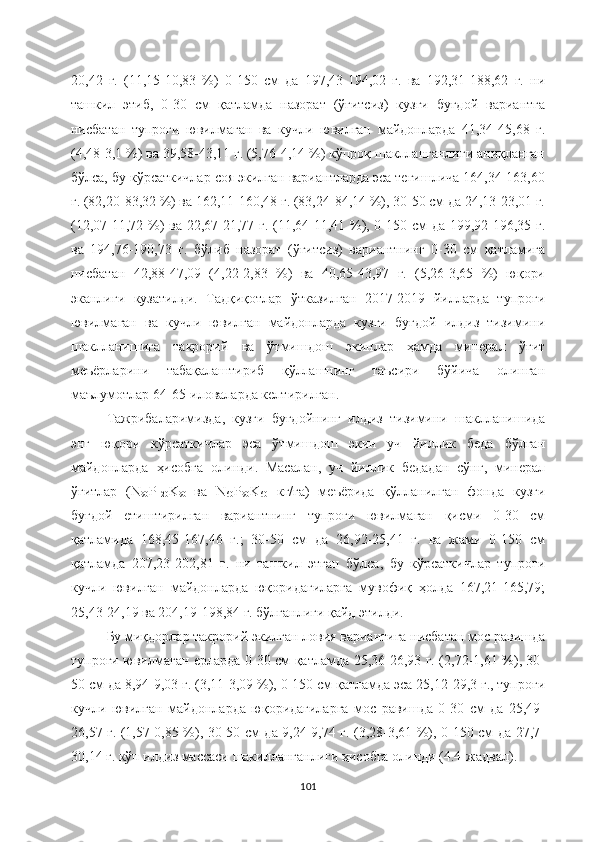 20,42   г.   (11,15-10,83   %)   0-150   см   да   197,43-194,02   г.   ва   192,31-188,62   г.   ни
ташкил   этиб,   0-30   см   қатламда   назорат   (ўғитсиз)   кузги   буғдой   вариантга
нисбатан   тупроғи   ювилмаган   ва   кучли   ювилган   майдонларда   41,34-45,68   г.
(4,48-3,1 %) ва 39,58-43,11 г. (5,76-4,14 %) кўпроқ шаклланганлиги аниқланган
бўлса, бу кўрсаткичлар соя экилган вариантларда эса тегишлича 164,34-163,60
г. (82,20-83,32 %) ва 162,11-160,48 г. (83,24-84,14 %), 30-50 см да 24,13-23,01 г.
(12,07-11,72 %) ва 22,67-21,77 г. (11,64-11,41 %), 0-150 см да 199,92-196,35 г.
ва   194,76-190,73   г.   бўлиб   назорат   (ўғитсиз)   вариантнинг   0-30   см   қатламига
нисбатан   42,88-47,09   (4,22-2,83   %)   ва   40,65-43,97   г.   (5,26-3,65   %)   юқори
эканлиги   кузатилди.   Тадқиқотлар   ўтказилган   2017-2019   йилларда   тупроғи
ювилмаган   ва   кучли   ювилган   майдонларда   кузги   буғдой   илдиз   тизимини
шаклланишига   такрорий   ва   ўтмишдош   экинлар   ҳамда   минерал   ўғит
меъёрларини   табақалаштириб   қўллашнинг   таъсири   бўйича   олинган
маълумотлар 64-65-иловаларда келтирилган.
Тажрибаларимизда,   кузги   буғдойнинг   илдиз   тизимини   шаклланишида
энг   юқори   кўрсаткичлар   эса   ўтмишдош   экин   уч   йиллик   беда   бўлган
майдонларда   ҳисобга   олинди.   Масалан,   уч   йиллик   бедадан   сўнг,   минерал
ўғитлар   (N
90 P
120 K
90   ва   N
60 P
90 K
60   кг/га)   меъёрида   қўлланилган   фонда   кузги
буғдой   етиштирилган   вариантнинг   тупроғи   ювилмаган   қисми   0-30   см
қатламида   168,45-167,46   г.;   30-50   см   да   26,92-25,41   г.   ва   жами   0-150   см
қатламда   207,23-202,81   г.   ни   ташкил   этган   бўлса,   бу   кўрсаткичлар   тупроғи
кучли   ювилган   майдонларда   юқоридагиларга   мувофиқ   ҳолда   167,21-165,79;
25,43-24,19 ва 204,19-198,84 г. бўлганлиги қайд этилди.
Бу миқдорлар такрорий экилган ловия вариантига нисбатан мос равишда
тупроғи ювилмаган ерларда 0-30 см қатламда 25,36-26,93 г. (2,72-1,61 %), 30-
50 см да 8,94-9,03 г. (3,11-3,09 %), 0-150 см қатламда эса 25,12-29,3 г., тупроғи
кучли   ювилган   майдонларда   юқоридагиларга   мос   равишда   0-30   см   да   25,49-
26,57 г. (1,57-0,85 %), 30-50 см да 9,24-9,74 г. (3,28-3,61 %), 0-150 см да 27,7-
30,14 г. кўп илдиз массаси шакилланганлиги ҳисобга олинди (4.4-жадвал).
101 