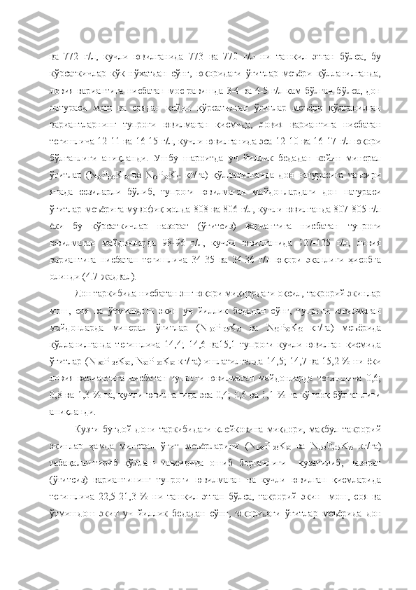 ва   772   г/л,   кучли   ювилганида   773   ва   770   г/л   ни   ташкил   этган   бўлса,   бу
кўрсаткичлар   кўк   нўхатдан   сўнг,   юқоридаги   ўғитлар   меъёри   қўлланилганда,
ловия вариантига нисбатан мос равишда 3-4 ва 4-5 г/л кам  бўлган бўлса, дон
натураси   мош   ва   соядан   кейин   кўрсатилган   ўғитлар   меъёри   қўлланилган
вариантларнинг   тупроғи   ювилмаган   қисмида,   ловия   вариантига   нисбатан
тегишлича 12-11 ва 16-15 г/л, кучли ювилганида эса 12-10 ва 16-17 г/л юқори
бўлганлиги   аниқланди.   Ушбу   шароитда   уч   йиллик   бедадан   кейин   минерал
ўғитлар   (N
90 P
120 K
90   ва   N
60 P
90 K
60   кг/га)   қўлланилганда   дон   натурасига   таъсири
янада   сезиларли   бўлиб,   тупроғи   ювилмаган   майдонлардаги   дон   натураси
ўғитлар меъёрига мувофиқ ҳолда 808 ва 806 г/л, кучли ювилганда 807-805 г/л
ёки   бу   кўрсаткичлар   назорат   (ўғитсиз)   вариантига   нисбатан   тупроғи
ювилмаган   майдонларда   98-96   г/л,   кучли   ювилганида   127-125   г/л,   ловия
вариантига   нисбатан   тегишлича   34-35   ва   34-36   г/л   юқори   эканлиги   ҳисобга
олинди (4.7-жадвал).
Дон таркибида нисбатан энг юқори миқдордаги оқсил, такрорий экинлар
мош,   соя   ва   ўтмишдош   экин   уч   йиллик   бедадан   сўнг,   тупроғи   ювилмаган
майдонларда   минерал   ўғитлар   (N
150 P
105 K
75   ва   N
60 P
90 K
60   кг/га)   меъёрида
қўлланилганда   тегишлича   14,4;   14,6   ва15,1   тупроғи   кучли   ювилган   қисмида
ўғитлар (N
180 P
126 K
90 , N
90 P
120 K
90   кг/га) ишлатилганда 14,5; 14,7 ва 15,2 % ни ёки
ловия   вариантига   нисбатан   тупроғи   ювилмаган   майдонларда   тегишлича   0,6;
0,8 ва 1,3 % га, кучли ювилганида эса 0,4; 0,6 ва 1,1 % га кўпроқ бўлганлиги
аниқланди. 
Кузги   буғдой   дони   таркибидаги   клейковина   миқдори,   мақбул   такрорий
экинлар   ҳамда   минерал   ўғит   меъёрларини   (N
180 P
126 K
90   ва   N
150 P
105 K
75   кг/га)
табақалаштириб   қўллаш   таъсирида   ошиб   борганлиги     кузатилиб,   назорат
(ўғитсиз)   вариантининг   тупроғи   ювилмаган   ва   кучли   ювилган   қисмларида
тегишлича   22,5-21,3   %   ни   ташкил   этган   бўлса,   такрорий   экин     мош,   соя   ва
ўтмишдош   экин   уч   йиллик   бедадан   сўнг,   юқоридаги   ўғитлар   меъёрида   дон 