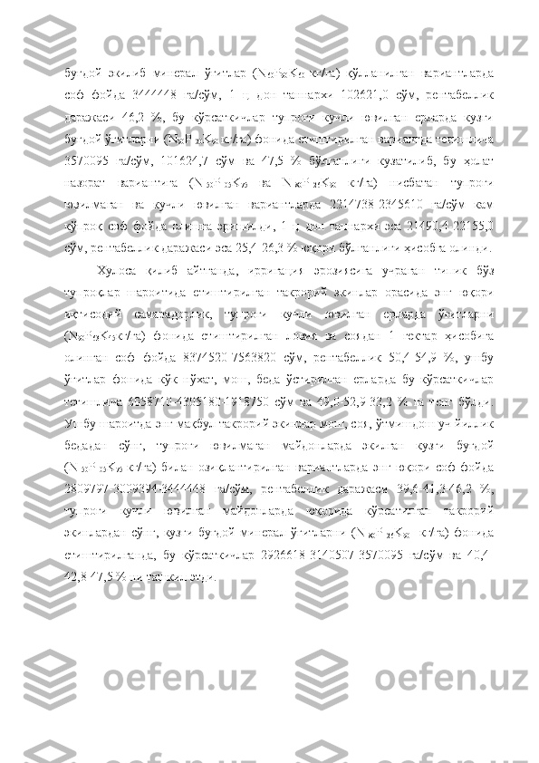 буғдой   экилиб   минерал   ўғитлар   (N
60 P
90 K
60   кг/га)   қўлланилган   вариантларда
соф   фойда   3444448   га/сўм,   1   ц   дон   таннархи   102621,0   сўм,   рентабеллик
даражаси   46,2   %,   бу   кўрсаткичлар   тупроғи   кучли   ювилган   ерларда   кузги
буғдой ўғитларни (N
90 P
120 K
90  кг/га) фонида етиштирилган вариантда тегишлича
3570095   га/сўм,   101624,7   сўм   ва   47,5   %   бўлганлиги   кузатилиб,   бу   ҳолат
назорат   вариантига   (N
150 P
105 K
75   ва   N
180 P
126 K
90   кг/га)   нисбатан   тупроғи
ювилмаган   ва   кучли   ювилган   вариантларда   2214738-2345610   га/сўм   кам
кўпроқ   соф   фойда   олишга   эришилди,   1   ц   дон   таннархи   эса   21490,4-22155,0
сўм, рентабеллик даражаси эса 25,4-26,3 % юқори бўлганлиги ҳисобга олинди.
Хулоса   қилиб   айтганда,   ирригация   эрозиясига   учраган   типик   бўз
тупроқлар   шароитида   етиштирилган   такрорий   экинлар   орасида   энг   юқори
иқтисодий   самарадорлик,   тупроғи   кучли   ювилган   ерларда   ўғитларни
(N
90 P
63 K
45 кг/га)   фонида   етиштирилган   ловия   ва   соядан   1   гектар   ҳисобига
олинган   соф   фойда   8374520-7563820   сўм,   рентабеллик   50,4-54,9   %,   ушбу
ўғитлар   фонида   кўк   нўхат,   мош,   беда   ўстирилган   ерларда   бу   кўрсаткичлар
тегишлича   6058710-4305180-1918750   сўм   ва   49,0-52,9-33,2   %   га   тенг   бўлди.
Ушбу шароитда энг мақбул такрорий экинлар мош, соя, ўтмишдош уч йиллик
бедадан   сўнг,   тупроғи   ювилмаган   майдонларда   экилган   кузги   буғдой
(N
150 P
105 K
75   кг/га)   билан   озиқлантирилган   вариантларда   энг   юқори   соф   фойда
2809797-3009394-3444448   га/сўм,   рентабеллик   даражаси   39,6-41,3-46,2   %,
тупроғи   кучли   ювилган   майдонларда   юқорида   кўрсатилган   такрорий
экинлардан   сўнг,   кузги   буғдой   минерал   ўғитларни   (N
180 P
126 K
90     кг/га)   фонида
етиштирилганда,   бу   кўрсаткичлар   2926618-3140507-3570095   га/сўм   ва   40,4-
42,8-47,5 % ни ташкил этди. 