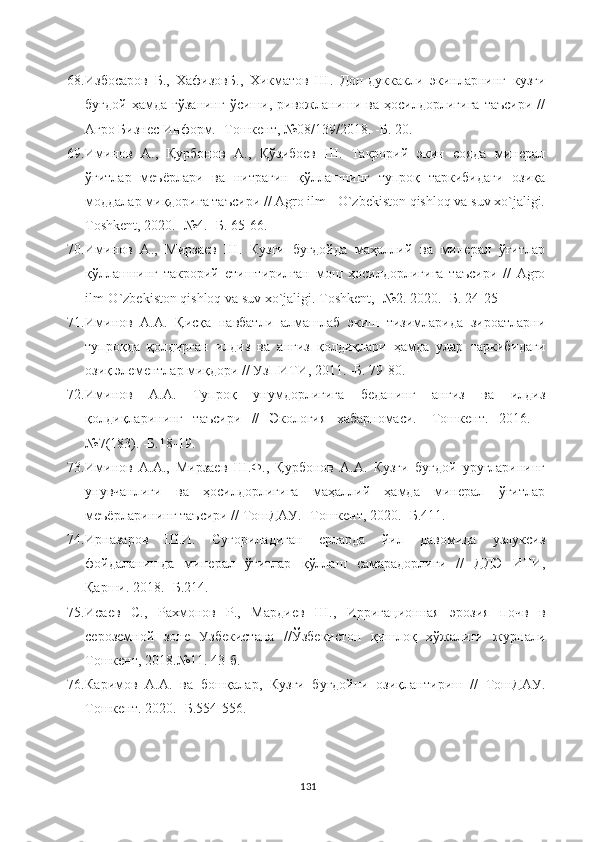 68. Избосаров   Б.,   ХафизовБ.,   Хикматов   Ш.   Дон-дуккакли   экинларнинг   кузги
буғдой   ҳамда   ғўзанинг   ўсиши,   ривожланиши   ва  ҳосилдорлигига   таъсири   //
Агро Бизнес Информ. -Тошкент, №08/139/2018. -Б. 20. 
69. Иминов   А.,   Қурбонов   А.,   Қўзибоев   Ш.   Такрорий   экин   сояда   минерал
ўғитлар   меъёрлари   ва   нитрагин   қўллашнинг   тупроқ   таркибидаги   озиқа
моддалар миқдорига таъсири // Agro ilm - O`zbekiston qishloq va suv xo`jaligi.
Toshkent, 2020. -№4. -Б. 65-66.
70. Иминов   А.,   Мирзаев   Ш.   Кузги   буғдойда   маҳаллий   ва   минерал   ўғитлар
қўллашнинг   такрорий   етиштирилган   мош   ҳосилдорлигига   таъсири   //   Agro
ilm-O`zbekiston qishloq va suv xo`jaligi. Toshkent, -№2. 2020. -Б. 24-25
71. Иминов   А.А.   Қисқа   навбатли   алмашлаб   экиш   тизимларида   зироатларни
тупроқда   қолдирган   илдиз   ва   анғиз   қолдиқлари   ҳамда   улар   таркибидаги
озиқ элементлар миқдори // УзПИТИ, 2011. -Б. 79-80.
72. Иминов   А.А.   Тупроқ   унумдорлигига   беданинг   анғиз   ва   илдиз
қолдиқларининг   таъсири   //   Экология   хабарномаси.   -Тошкент.   2016.   -
№7(183). -Б.18-19. 
73. Иминов   А.А.,   Мирзаев   Ш.Ф.,   Қурбонов   А.А.   Кузги   буғдой   уруғларининг
унувчанлиги   ва   ҳосилдорлигига   маҳаллий   ҳамда   минерал   ўғитлар
меъёрларининг таъсири // ТошДАУ. -Тошкент, 2020. -Б.411.
74. Ирназаров   Ш.И.   Суғориладиган   ерларда   йил   давомида   узлуксиз
фойдаланишда   минерал   ўғитлар   қўллаш   самарадорлиги   //   ДДЭ   ИТИ,
Қарши. 2018. -Б.214.
75. Исаев   С.,   Рахмонов   Р.,   Мардиев   Ш.,   Ирригационная   эрозия   почв   в
сероземной   зоне   Узбекистана   //Ўзбекистон   қишлоқ   хўжалиги   журнали
Тошкент, 2018.№11. 43-б.
76. Каримов   А.А.   ва   бошқалар,   Кузги   буғдойни   озиқлантириш   //   ТошДАУ.
Тошкент. 2020. -Б.554-556.
131 