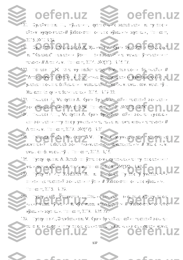 120. Сулаймонова   Н.,   Чўлланиш,   қурғоқчилик   жараёнлари   ва   тупроқни
айрим   хусусиятлари//   ўзбекистон   қишлоқ   хўжалиги   журнали,   Тошкент,
2015. №10 Б.29
121. Султонов   Д.,   Мадалбеков   Ҳ,   Ҳалимов   И.   Кузги   буғдойнинг   “Чиллаки”
ва   “Келажак”   навларини   ўсиш   –   ривожланишига   маъдан   ўғитларининг
таъсири // Агро Илм. -Тошкент, 2014. -№3(31). -Б.16-17.
122. Тешаев   Ш.Ж.   Ерга   муносабат   аграр   соҳа   равнақини   белгилайди   //
“Атроф муҳитни ўзгариши  шароитида ер ресурсларини муҳофаза қилиш ва
улардан   оқилона   фойдаланиш   масалалари”   Респ.илм.   амал.   сем.   маър.   тўп.
Халқаро Ер кунига бағишланади  2016. -Б.19-22.
123. Тиллаев   Р.,   Мансуров   А.   Кузги   буғдойдан   кейин   такрорий   экинларни
экиш самарадорлиги // Агро илм. -Тошкент, 2012. -№2(22). -Б.28.
124. Тиллаев   Р.Ш.,   Мансуров   А.   Кузги   буғдойдан   кейин   экилган   дуккакли
дон экинларнинг тупроқ унумдорлигига, ғалла ва пахта ҳосилига таъсири //
Агро илм. -Тошкент, 2017. -№3(47). -Б.21.
125. Тиллаев   Р.Ш.,   Холиқов   Б.М.   Тупроқ   унумдорлигини   оширишда
замонавий   навбатлаб   экиш   тизимларининг   самарадорлиги   //   Халқ.   илм.
амал. конф. мақол. тўп. -Тошкент, 2013. -Б,16.
126. Турсунқулова   А.   Зарафшон   ўрта   оқими   суғориладиган   тупроқларининг
мелиоратив ҳолати // Агро Илм. Тошкент, 2018. -№6(56). -Б.83.
127. Турсунов   И.,   Улжабоев   А.   ва   бошқалар   Тупроқ   унумдорлигини
оширишда   такрорий   экинларнинг   ўрни   //   Ўзбекистон   қишлоқ   хўжалиги.   -
Тошкент, 2015. -Б. 39.
128. Турсунов   И.,   Ўрозматов   Н.,   Оралиқ   экинлар   -   вика   рапснинг   тупроқда
илдиз   масса   тўплаши   ва   кўк   масса   ҳосилдорлиги   //   Ўзбекистон   қишлоқ
хўжалиги журнали.-Тошкент, 2018. -Б.36-37. 
129. Турсунов И., Эгамбердиева М. Кузги буғдойдан кейин такрорий экилган
рапс ва викаларнинг тупроқда қолдирган анғиз ва илдиз қолдиқлари ҳамда
137 