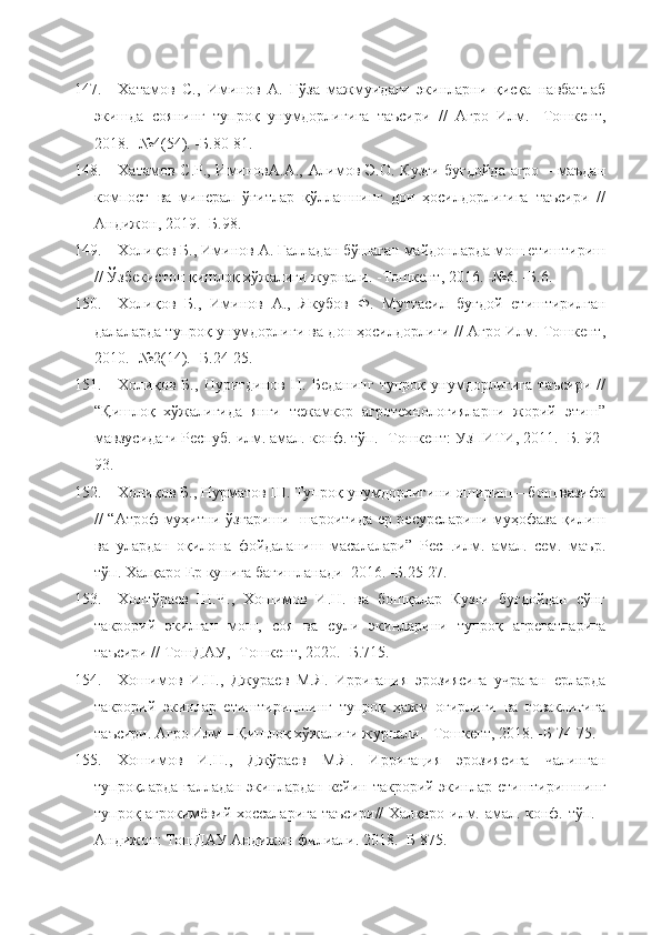 147. Хатамов   С.,   Иминов   А.   Ғўза   мажмуидаги   экинларни   қисқа   навбатлаб
экишда   соянинг   тупроқ   унумдорлигига   таъсири   //   Агро   Илм.   -Тошкент,
2018. -№4(54). -Б.80-81.
148. Хатамов С.Р., ИминовА.А., Алимов Э.О. Кузги буғдойда агро – маъдан
компост   ва   минерал   ўғитлар   қўллашнинг   дон   ҳосилдорлигига   таъсири   //
Андижон, 2019. -Б.98.
149. Холиқов Б., Иминов А. Ғалладан бўшаган майдонларда мош етиштириш
// Ўзбекистон қишлоқ хўжалиги журнали. -Тошкент, 2016. -№6. -Б.6.
150. Холиқов   Б.,   Иминов   А.,   Якубов   Ф.   Муттасил   буғдой   етиштирилган
далаларда тупроқ унумдорлиги ва дон ҳосилдорлиги // Агро Илм. Тошкент,
2010. -№2(14). -Б.24-25.
151. Холиқов   Б.,   Нуритдинов   Н.   Беданинг   тупроқ   унумдорлигига   таъсири   //
“Қишлоқ   хўжалигида   янги   тежамкор   агротехнологияларни   жорий   этиш”
мавзусидаги Респуб. илм. амал. конф. тўп. -Тошкент: УзПИТИ, 2011. -Б. 92-
93.
152. Холиқов Б., Нурматов Ш. Тупроқ унумдорлигини ошириш – бош вазифа
// “Атроф муҳитни ўзгариши   шароитида ер ресурсларини муҳофаза қилиш
ва   улардан   оқилона   фойдаланиш   масалалари”   Респ.илм.   амал.   сем.   маър.
тўп. Халқаро Ер кунига бағишланади  2016. -Б.25-27. 
153. Холтўраев   Ш.Ч.,   Хошимов   И.Н.   ва   бошқалар   Кузги   буғдойдан   сўнг
такрорий   экилган   мош,   соя   ва   сули   экинларини   тупроқ   агрегатларига
таъсири // ТошДАУ, -Тошкент, 2020. -Б.715.
154. Хошимов   И.Н.,   Джураев   М.Я.   Ирригация   эрозиясига   учраган   ерларда
такрорий   экинлар   етиштиришнинг   тупроқ   ҳажм   оғирлиги   ва   ғоваклигига
таъсири. Агро Илм – Қишлоқ хўжалиги журнали. -Тошкент, 2018. -Б 74-75. 
155. Хошимов   И.Н.,   Джўраев   М.Я.   Ирригация   эрозиясига   чалинган
тупроқларда ғалладан экинлардан кейин такрорий экинлар етиштиришнинг
тупроқ агрокимёвий хоссаларига таъсири// Халқаро илм. амал. конф. тўп. -
Андижон: ТошДАУ Андижон филиали. 2018. -Б 875. 