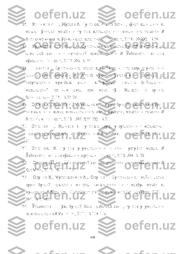 156. Хошимов  И.Н.,  Жураев  А.  Тупроққа  ишлов  бериш,  кўчат   қалинлиги  ва
маъдан   ўғитлар   меъёрини   тупроқ   зарраларининг   ювилишига   таъсири   //
Агрокимё ҳимоя ва ўсимликлар карантини. -Тошкент, 2018. -№4(8). -Б.38. 
157. Хушматов Н., У. Халилов, Суғориладиган ерларда буғдой етиштиришда
алмашлаб   экишнинг   иқтисодий   самарадорлиги   //   Ўзбекистон   қишлоқ
хўжалиги.-Тошкент, 2013. №9. Б. 34.
158. Шакиров Н. Суғориладиган ерлар ва яйловларнинг таназзулга учрашини
олдини   олиш   чоралари   //   “Атроф   муҳитни   ўзгариши     шароитида   ер
ресурсларини   муҳофаза   қилиш   ва   улардан   оқилона   фойдаланиш
масалалари”   Респ.илм.   амал.   сем.   маър.   тўп.   Халқаро   Ер   кунига
бағишланади  2016. -Б.23-27.
159. Эгамов И., Адашев И., Мамадалиева Г. Кузги буғдой навларининг ўсиш
ривожланиши   ҳамда   ҳосилдорлигига   экиш   муддати,   меъёрини   таъсири   //
Агро Илм. Тошкент, 2015. -№2-3(34-35). -Б.20. 
160. Эргашев   Н.,   Халиков   Б.   Тупроқда   озуқа   унсурларининг   ҳаракатчан
шакиллари миқдорларининг ўзгариши // Агро Илм. -Тошкент, 2018. -Б. 90-
91.
161. Эргашева   Х.   Тупроқ   унумдорлигини   ошириш   устувор   масала   //
Ўзбекистон қишлоқ хўжалиги журнали. Тошкент, 2015. №8. Б. 25.
162.  Эрназаров Ш.И. Ёзги такрорий экинлар етиштириш агротехнологияси //
ҚарМИИ, 2013. -Б.110-112.
163. Юсупов   Ҳ.,   Мураткасимов   А.,   Юсупов   Н.   Суғориладиган   майдонларда
кузги   буғдой   навларини   минерал   озиқлантиришнинг   мақбул   меъёр   ва
муддатлари// Agro ilm - O`zbekiston qishloq va suv xo`jaligi. Toshkent, 2020. -
№4. -Б. 61-63.
164. Ўразматов   Н.   Ғўза+буғдой+беда   навбатлаб   экиш,   тупроқ   унумдорлиги
ва ҳосилдорлик // УзПИТИ, 2011. -Б.108-109.
141 