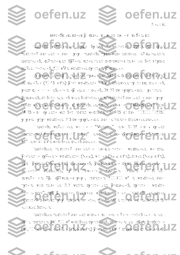 3-илова
Тажриба даласида ўтказилган агротехник тадбирлар
Тажриба   майдонидаги   кузги   буғдой   йиғиштириб   олингандан   сўнг,
такрорий   экинларни   экиш   учун   тажриба   тузилмаси   асосида   пайкалчаларга
ажратилиб,   қайтариқлар   бўйича   вариантлар   систематик   равишда   бир   ярусда
жойлаштирилиб, 600 м 3
/га меъёрида суғориш ўтказилди.
Ер етилгандан сўнг, тажриба тузилмаси бўйича фосфорли ( 42-63 кг/га)
ва   калийли   (30-45   кг/га)   ўғит   меъёрлари   ЧКУ-4   ёрдамида   тупроққа   солиниб,
участканинг   нишаблигига   кўндаланг   қилиб,   28-32   см   чуқурликда   шудгорлаш
ўтказилаб, ер бороналаниб мола бостирилди ва такрорий экинларни экиш учун
тайёр   ҳолатга   келтирилди   ва   тажриба   даласига   ловиянинг   “Маҳсулдор”   нави
18-25   июн   кунлари   ҳар   бир   гектар   ҳисобига   120-125   кг   ёки     102000-106250
унувчан уруғ меъёрида  3-5 см чуқурликда  экиш агрегати ёрдамида экилди.
  Тажриба   майдонида   мошнинг   “Маржон”   нави   20-26   июнь   кунлар
гектарига 7-8 кг/га, соянинг “Нафис”  нави 110 кг ёки кўк нўхатнинг “Восток-
84” нави 90 кг/га ҳисобида қилиб экилди.
Тажрибада   такрорий   экинларни   озиқлантириш   мақсадида   минерал
ўғитларни қуйидаги меъёрлари: (N
60-90 ), мошда (N
60-90   кг/га), сояда (N
60-90   кг/га),
кўк   нўхатда   (N
60-90   кг/га)   қўлланилиб,   ўсимликларни   сувга   бўлган   талабини
қондириш   мақсадида,   тупроқ   намлигини   ЧДНСга   нисбатан   70   %   дан
камайишига   йўл   қўймаслик   учун,   гектарига   600-700   м 3
  га   меъёрида   экин
турига   мос   равишда   2-3   марта   суғоришлар   ўтказилиб,   суғориш   меъёри
“Чиполетти”   сув   ўлчагичи   ёрдамида   ҳисобга   олинди.   Тажриба   даласида
такрорий   экинлар   учун   амалга   оширилган   бошқа   агротехник   тадбирлар   5-
иловада берилган.
Тажрибада такрорий экинлар ҳосили ва пичани йиғиштириб олингандан
сўнг, гектарига 500-600 м 3
 ҳисобида суғорилиб, ер етилгандан сўнг, фосфорни
(80, 101 кг/га) ва калийли (75, 90 кг/га) ўғитлар ЧКУ-4 ёрдамида ерга солиниб, 