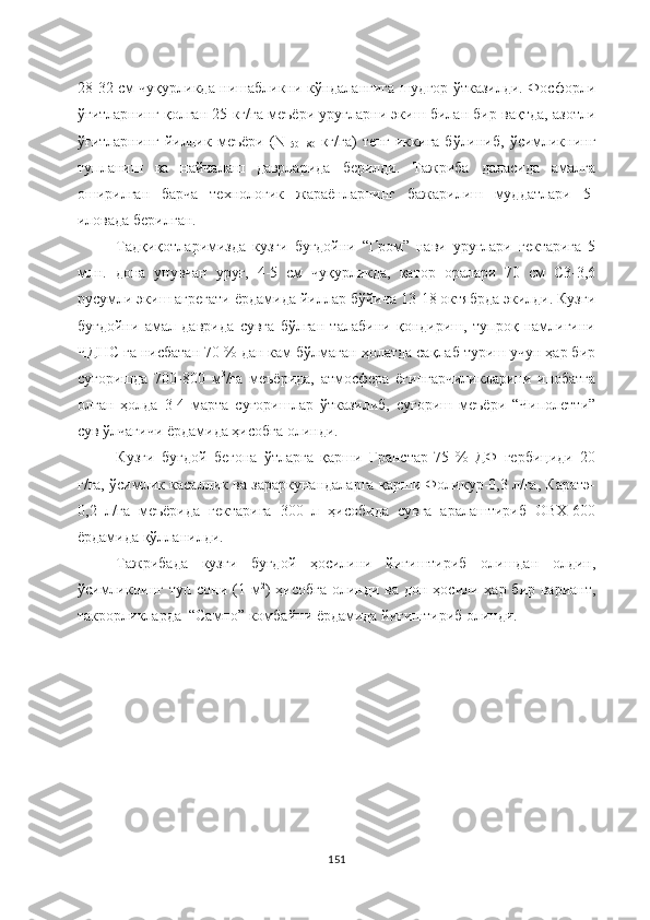 28-32 см чуқурликда нишабликни кўндалангига шудгор ўтказилди. Фосфорли
ўғитларнинг қолган 25 кг/га меъёри уруғларни экиш билан бир вақтда, азотли
ўғитларнинг  йиллик  меъёри  (N
150-180   кг/га)  тенг  иккига  бўлиниб,  ўсимликнинг
тупланиш   ва   найчалаш   даврларида   берилди.   Тажриба   даласида   амалга
оширилган   барча   технологик   жараёнларнинг   бажарилиш   муддатлари   5-
иловада берилган.
Тадқиқотларимизда   кузги   буғдойни   “Гром”   нави   уруғлари   гектарига   5
млн.   дона   унувчан   уруғ,   4-5   см   чуқурликда,   қатор   оралари   70   см   С3-3,6
русумли экиш агрегати ёрдамида йиллар бўйича 13-18 октябрда экилди. Кузги
буғдойни   амал   даврида   сувга   бўлган   талабини   қондириш,   тупроқ   намлигини
ЧДНС га нисбатан 70 % дан кам бўлмаган ҳолатда сақлаб туриш учун ҳар бир
суғоришда   700-800   м 3
/га   меъёрида,   атмосфера   ёғингарчиликларини   инобатга
олган   ҳолда   3-4   марта   суғоришлар   ўтказилиб,   суғориш   меъёри   “Чиполетти”
сув ўлчагичи ёрдамида ҳисобга олинди.
Кузги   буғдой   бегона   ўтларга   қарши   Гранстар-75   %   ДФ   гербициди   20
г/га, ўсимлик касаллик ва зараркунандаларга қарши Фоликур-0,3 л/га, Каратэ-
0,2   л/га   меъёрида   гектарига   300   л   ҳисобида   сувга   аралаштириб   ОВХ-600
ёрдамида қўлланилди.
Тажрибада   кузги   буғдой   ҳосилини   йиғиштириб   олишдан   олдин,
ўсимликнинг туп сони (1 м 2
) ҳисобга олинди ва дон ҳосили ҳар бир вариант,
такрорликларда  “Сампо” комбайни ёрдамида йиғиштириб олинди. 
151 