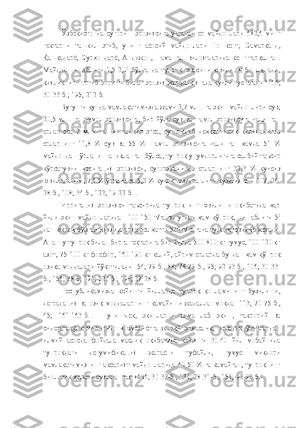 Ўзбекистонда   суғориш   эрозиясига   учраган   ер   майдонлари   682,6   минг
гектарни   ташкил   этиб,   унинг   асосий   майдонлари   Тошкент,   Самарқанд,
Қашқадарё,   Сурхондарё,   Андижон,   Наманган   вилоятларида   кенг   тарқалган.
Майдон   нишаблиги   1,5-2,0 0
  бўлганда   тупроқ   юзасини   ювилиши   бошланади,
қияликнинг ортиб бориши билан эрозия  жараёни янада кучли тус олади [106;
30-33-б.; 195; 212-б.]
Бугунги кунда мамлакатимизда жами 2,7 млн. га экин майдонлири сув,
20,5 млн. га  шамол эрозиясига,  бир йўла  сув ва шамол эрозиясига  чалинган
ерлар   эса   2   млн.   га   ни   ташкил   этса,   суғорилиб   деҳқончилик   қилинадиган
ерларнинг   11,8   %   сув   ва   55   %   шамол   эрозиясига   чалинган   ҳамда   51   %
майдонда шўрланиш аниқланган  бўлса,  тупроқ унумдорлигига салбий таъсир
кўрсатувчи   ирригация   эрозияси,   суғориладиган   ерларнинг   32,3   %   кучсиз
ювилганлиги, 7,1 % ўртача ва 5,2 % кучли ювилганлиги кузатилган   [107, 24-
28-б., 108; 34-б., 122; 19-22-б.].
Ирригация   эрозияси   таъсирида   тупроқнинг   ювилиши   оқибатида   ҳар
йили   экин   майдонларидан   100-150   т/га   ва   ундан   ҳам   кўпроқ,   нишаблиги   5 0
дан юқори бўлган қияликларда эса ҳатто 500 т/га гача тупроқ ювилиб кетади.
Ана шу тупроқ билан бирга гектарига бир йилда 500-800 кг гумус, 100-120 кг
азот, 75-100 кг фосфор, 160-190 кг калий, айрим ерларда бундан ҳам кўпроқ
озиқа моддалари йўқотилади   [54; 79-б., 88; 78-79-б., 95; 92-93-б., 106; 30-33-
б.; 156; 38-б; 191; 120-б. ; 198; 27-28-б.]
Республикамизда   кейинги   йилларда   тупроқ   қопламининг   бузилиши,
деградация   ва   озиқ   моддаларнинг   камайиши   жадаллашмоқда   [113;   70-75-б.,
45;   161-163-б.].   Шунингдек,   экинларни   алмашлаб   экиш,   такрорий   ва
сидератлар   етиштиришни   амалиётга   жорий   этмаслик,   органик   ўғитлардан
илмий   асосда   фойдаланмаслик   оқибатида   кейинги   30-40   йил   мобайнида
тупроқдаги   дегумификация   жараёни   туфайли,   гумус   миқдори
мамлакатимизнинг аксарият майдонларида 40-50 % га камайган, тупроқнинг
биологик ҳолати ёмонлашган  [106; 30-33-б., 130; 28-31-б., 151; 92-93-б.] 