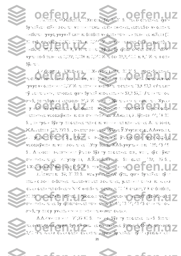 Н.Ёдгоров,   Ф.Жабаров,   Ғ.Узоқов   [57;   20-21-б.]   тадқиқотларида   кузги
буғдойдан кейин экилган мошнинг амал даври охирида, дастлабки миқдорига
нисбатан гумус, умумий азот ва фосфор миқдори тегишли равишда ҳайдов (0-
30   см)   қатламда   0,041;   0,025   ва   0,044   %   га   ёки   назорат   (тоза   шудгор)   га
нисбатан 36,7; 25,0 ва 18, 9 % га ошган бўлса, бу кўрсаткичлар соядан кейин
мутаносиб равишда 0,037; 0,028 ва 0,040 % га ёки 23,3; 40.0 ва 8,1 % га юқори
бўлган.
Б.Избасаров,   Б.Хафизов,   Ш.Хикматов   [68;   20-21-б.]   тажрибаларида,
такрорий   экинлардан   (соя,   ловия,   мош)   кейин   тупроқнинг   0-30   см   қатламида
гумус миқдорининг 0,071% га ортиши ҳисобига гектарига 15,8-62,2 кг/га азот
тўпланганлиги, натижада кузги буғдой ҳосилдорлиги 57,3-59,0 ц/га ни ташкил
этиб,   рентабеллик   даражаси   34,9   %   га   тенг   бўлганлиги   аниқланган.   Худди
шундай   маълумотлар,   Қашқадарё   вилоятининг   тақирсимон   тупроқлари
шароитида маккажўхори ва соя етиштиришда   Х.Ахадов, Я.Бўриев [44; 18-20-
б.],   оч   тусли   бўз   тупроқларида   тариқ   ва   мошни   парваришлашда   А.Панжиев,
Ж.Аллаёров [103; 372-б.], сидерат экинлари бўйича Ў.Умурзоқова, А.Ахмедов,
Л.Шурова   [134;   24-б.],   Фарғона   вилоятининг   ўтлоқи   соз   тупроқларида
маккажўхори ва  мош экилганда  Г.Урунбаева,  Х.Абдумуталипова [136;  45-46-
б].   Андижон   вилоятининг   ўтлоқи-бўз   тупроқларида   соя,   мош,   кўк   нўхат
етиштирилганда   И.Турсунов,   А.Ўлжабоев   ва   бошқалар   [127;   39-б.] ,
Б.Холиқов, А.Иминовлар [149; 6-б.] томонидан олинган.
Д.Ёрматова   [59;   21-22-б.]   маълумотларига   кўра,   кузги   буғдойдан   сўнг
оралиқ   экин   сифатида   ғалласимонлар   экилганда,   уларнинг   анғиз   ва   илдиз
қолдиқлари таркибидаги NPK ҳисобига гектарига 10-18 кг азот, 7-8 кг фосфор,
30-35   кг   калий   қайтса,   дуккакдошлар   оиласига   мансуб   ўсимликлар
етиштирилганда бу кўрсаткичлар тегишлича 31-41; 12-14; 42-45 кг ни ташкил
этиб, тупроқ унумдорлигини оширишга хизмат қилади.
А.А.Иминовнинг   [71;79-80-б.]   типик   бўз   тупроқларда   олиб   борган
тадқиқотларида,   кузги   буғдой   амал   даври   охирида   ўртача   1,41   т/га   анғиз   ва
2,40   т/га   илдиз   қолдиқлари   қолдирган,   кузги   буғдойдан   сўнг   дуккакли   дон
21 