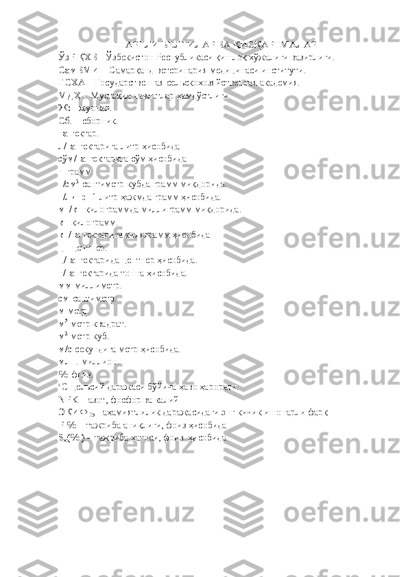ШАРТЛИ БЕЛГИЛАР ВА ҚИСҚАРТМАЛАР
ЎзР ҚХВ  - Ўзбекистон Республикаси қишлоқ хўжалиги вазирлиги.
СамВМИ  – Самарқанд ветеринария медицинаси институти.
ГСХА  – Государственная сельскохозяйственная академия.
МДҲ  – Мустақил давлатлар ҳамдўстлиги 
Ж:  - журнал.
Сб . – сборник.
га - гектар .
л/га- гектарига литр ҳисобида
сўм/га- гектарига сўм ҳисобида
г -грамм
г/см 3
-сантиметр куб да грамм миқдорида.
г/литр - 1 литр ҳажмда грамм ҳисобида.
мг/кг -килограм мда миллиграмм миқдорида.
кг -килограмм .
кг/га - гектарига килограмм ҳисобида
ц  - центнер.
ц/га -гектарида центнер ҳисобида.
т/га -гектарида тонна ҳисобида.
мм -миллиметр .
см -сантиметр.
м -метр.
м 2
-метр квадрат .
м 3
-метр куб .
м/с -секундига метр ҳисобида.
млн .-миллион.
% -фоиз.
о
С -цельсий даражаси бўйича ҳаво ҳарорати.
NPK –  азот, фосфор ва калий
ЭКИФ 
05 – аҳамиятлилик даражасидаги энг кичик ишонарли фарқ 
Р %   - тажриба аниқлиги, фоиз ҳисобида 
S
x (% )  – тажриба хатоси, фоиз  ҳисобида 