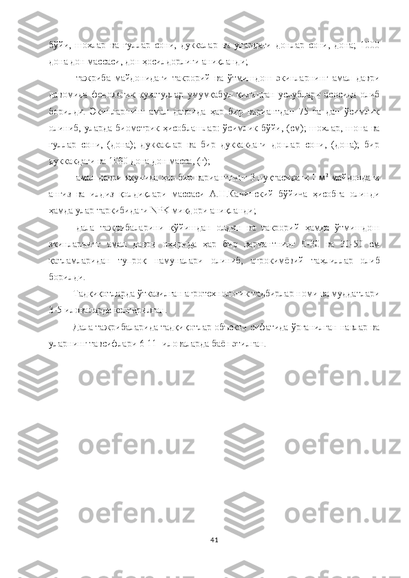 бўйи,   шохлар   ва   гуллар   сони,   дуккалар   ва   улардаги   донлар   сони,   дона;   1000
дона дон массаси, дон ҳосилдорлиги аниқланди;
-тажриба   майдонидаги   такрорий   ва   ўтмишдош   экинларнинг   амал   даври
давомида   фенологик   кузатувлар   умумқабул   қилинган   услублари   асосида   олиб
борилди.   Экинларнинг   амал   даврида   ҳар   бир   вариантдан   75   та   дан   ўсимлик
олиниб, уларда биометрик ҳисоблашлар:  ўсимлик бўйи, (см); шохлар, шона ва
гуллар   сони,   (дона);   дуккаклар   ва   бир   дуккакдаги   донлар   сони,   (дона);   бир
дуккакдаги ва 1000 дона дон масса, (г);
-амал даври якунида ҳар бир вариантнинг 3 нуқтасидаги 1 м 2
 майдондаги
анғиз   ва   илдиз   қолдиқлари   массаси   А.Н.Качинский   бўйича   ҳисобга   олинди
ҳамда улар таркибидаги NPK миқдори аниқланди;
-дала   тажрибаларини   қўйишдан   олдин   ва   такрорий   ҳамда   ўтмишдош
экинларнинг   амал   даври   охирида   ҳар   бир   вариантнинг   0-30   ва   30-50   см
қатламларидан   тупроқ   намуналари   олиниб,   агрокимёвий   таҳлиллар   о либ
борилди.
Тадқиқотларда ўтказилган агротехнологик тадбирлар номи ва муддатлари
3-5-иловаларда келтирилган.
Дала тажрибаларида тадқиқотлар объекти сифатида ўрганилган навлар ва
уларнинг тавсифлари 6-11- иловаларда баён этилган. 
41 