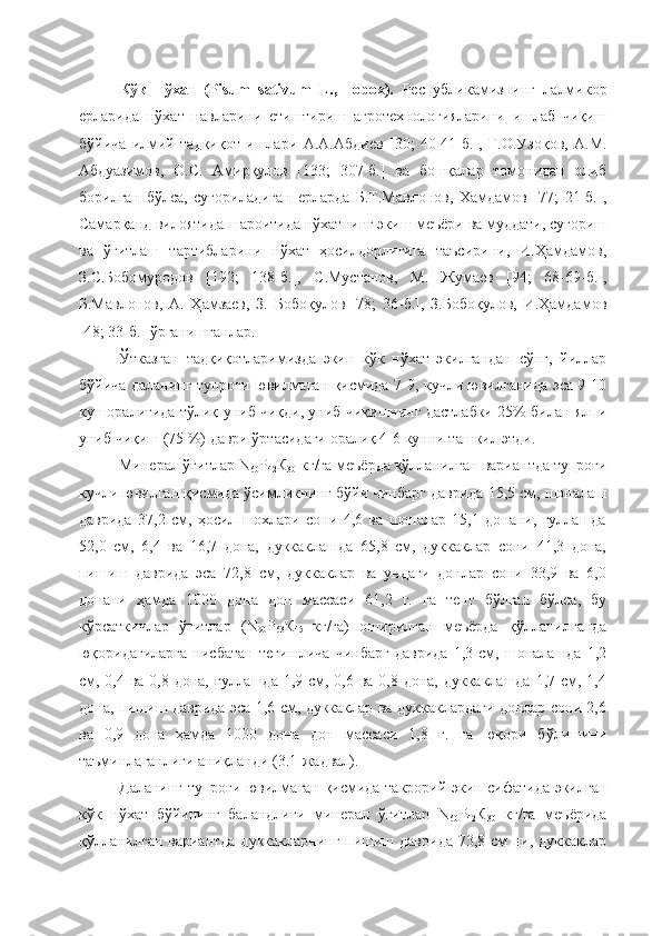 Кўк   нўхат   (Pisum   sativum   L.,   горох).   Республикамизнинг   лалмикор
ерларида   нўхат   навларини   етиштириш   агротехнологияларини   ишлаб   чиқиш
бўйича   илмий   тадқиқот   ишлари   А.А.Абдиев   [30;   40-41-б.],   Ғ.О.Узоқов,   А.М.
Абдуазимов,   О.С.   Амирқулов   [133;   307-б.]   ва   бошқалар   томонидан   олиб
борилган   бўлса,   суғориладиган   ерларда   Б.Т.Мавлонов,   Хамдамов   [77;   21-б.],
Самарқанд вилоятида шароитида нўхатнинг экиш меъёри ва муддати, суғориш
ва   ўғитлаш   тартибларини   нўхат   ҳосилдорлигига   таъсирини,   И.Ҳамдамов,
З.С.Бобомуродов   [192;   138-б.],   С.Мустанов,   М.   Жумаев   [94;   68-69-б.],
Б.Мавлонов,   А.   Ҳамзаев,   З.   Бобоқулов   [78;   36-б.],   З.Бобоқулов,   И.Ҳамдамов
[48; 33-б.]  ўрганишганлар.
Ўтказган   тадқиқотларимизда   экин   кўк   нўхат   экилгандан   сўнг,   йиллар
бўйича даланинг тупроғи ювилмаган қисмида 7-9, кучли ювилганида эса 9-10
кун оралиғида тўлиқ униб чиқди, униб чиқишнинг дастлабки 25% билан ялпи
униб чиқиш (75 %) даври ўртасидаги оралиқ 4-6 кунни ташкил этди.
Минерал ўғитлар N
60 P
42 К
30  кг/га меъёрда қўлланилган вариантда тупроғи
кучли ювилган қисмида ўсимликнинг бўйи чинбарг даврида 15,5 см, шоналаш
даврида   37,2   см,   ҳосил   шохлари   сони   4,6   ва   шоналар   15,1   донани,   гуллашда
52,0   см,   6,4   ва   16,7   дона,   дуккаклашда   65,8   см,   дуккаклар   сони   41,3   дона,
пишиш   даврида   эса   72,8   см,   дуккаклар   ва   ундаги   донлар   сони   33,9   ва   6,0
донани   ҳамда   1000   дона   дон   массаси   61,2   г.   га   тенг   бўлган   бўлса,   бу
кўрсаткичлар   ўғитлар   (N
90 P
63 К
45   кг/га)   оширилган   меъёрда   қўлланилганда
юқоридагиларга   нисбатан   тегишлича   чинбарг   даврида   1,3  см,  шоналашда   1,2
см, 0,4 ва 0,8 дона, гуллашда 1,9 см, 0,6 ва 0,8 дона, дуккаклашда 1,7 см, 1,4
дона, пишиш даврида эса 1,6 см, дуккаклар ва дуккаклардаги донлар сони 2,6
ва   0,9   дона   ҳамда   1000   дона   дон   массаси   1,8   г.   га   юқори   бўлишини
таъминлаганлиги аниқланди (3.1-жадвал).
Даланинг тупроғи ювилмаган қисмида такрорий экин сифатида экилган
кўк   нўхат   бўйининг   баландлиги   минерал   ўғитлар   N
60 P
42 К
30   кг/га   меъёрида
қўлланилган вариантда  дуккакларнинг пишиш даврида 73,8 см  ни, дуккаклар 