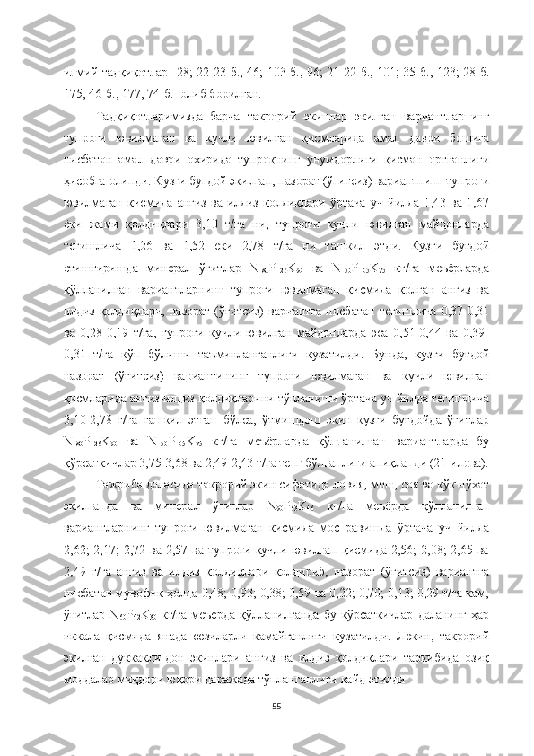 илмий тадқиқотлар   [28; 22-23-б., 46; 103-б., 96; 21-22-б., 101; 35-б., 123; 28-б.
175; 46-б., 177; 74-б.] олиб борилган.
Тадқиқотларимизда   барча   такрорий   экинлар   экилган   вариантларнинг
тупроғи   ювилмаган   ва   кучли   ювилган   қисмларида   амал   даври   бошига
нисбатан   амал   даври   охирида   тупроқнинг   унумдорлиги   қисман   ортганлиги
ҳисобга олинди. Кузги буғдой экилган, назорат (ўғитсиз) вариантнинг тупроғи
ювилмаган   қисмида   анғиз   ва   илдиз   қолдиқлари   ўртача   уч   йилда   1,43   ва   1,67
ёки   жами   қолдиқлари   3,10   т/га   ни,   тупроғи   кучли   ювилган   майдонларда
тегишлича   1,26   ва   1,52   ёки   2,78   т/га   ни   ташкил   этди.   Кузги   буғдой
етиштиришда   минерал   ўғитлар   N
180 P
126 K
90   ва   N
150 P
105 K
75   кг/га   меъёрларда
қўлланилган   вариантларнинг   тупроғи   ювилмаган   қисмида   қолган   анғиз   ва
илдиз  қолдиқлари,  назорат   (ўғитсиз)   вариантга   нисбатан  тегишлича  0,37-0,31
ва   0,28-0,19   т/га,   тупроғи   кучли   ювилган   майдонларда   эса   0,51-0,44   ва   0,39-
0,31   т/га   кўп   бўлиши   таъминланганлиги   кузатилди.   Бунда,   кузги   буғдой
назорат   (ўғитсиз)   вариантининг   тупроғи   ювилмаган   ва   кучли   ювилган
қисмларида анғиз-илдиз қолдиқларини тўпланиши ўртача уч йилда тегишлича
3,10-2,78   т/га   ташкил   этган   бўлса,   ўтмишдош   экин   кузги   буғдойда   ўғитлар
N
180 P
126 K
90   ва   N
150 P
105 K
75   кг/га   меъёрларда   қўлланилган   вариантларда   бу
қўрсаткичлар 3,75-3,68 ва 2,49-2,43 т/га тенг бўлганлиги аниқланди (21-илова).
Тажриба даласида такрорий экин сифатида ловия, мош, соя ва кўк нўхат
экилганда   ва   минерал   ўғитлар   N
90 P
63 K
46   кг/га   меъёрда   қўлланилган
вариантларнинг   тупроғи   ювилмаган   қисмида   мос   равишда   ўртача   уч   йилда
2,62;  2,17;   2,72 ва  2,57 ва  тупроғи  кучли  ювилган  қисмида  2,56;  2,08;  2,65  ва
2,49   т/га   анғиз   ва   илдиз   қолдиқлари   қолдириб,   назорат   (ўғитсиз)   вариантга
нисбатан мувофиқ ҳолда 0,48; 0,93; 0,38; 0,59 ва 0,22; 0,70; 0,13; 0,29 т/га кам,
ўғитлар  N
60 P
42 K
30   кг/га   меъёрда  қўлланилганда   бу  кўрсаткичлар   даланинг   ҳар
иккала   қисмида   янада   сезиларли   камайганлиги   кузатилди.   Лекин,   такрорий
экилган   дуккакли-дон   экинлари   анғиз   ва   илдиз   қолдиқлари   таркибида   озиқ
моддалар миқдори юқори даражада тўпланганлиги қайд этилди. 
55 