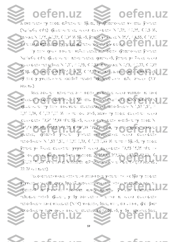 элементлари   тупроққа   қайтарилган   бўлса,   бу   қўрсаткичлар   минерал   ўғитлар
(N
90 P
63 K
45   кг/га)   қўлланилганда,   илдиз   қолдиқлари   N-1,23,   Р-0,36,   К-0,5   %,
анғизда N-0,46, Р-0,23, К-0,74 % бўлиб, ўртача уч йилда N-26,4, Р-8,55, К-17,30
кг/га озиқа моддалари тупроққа қайтарилганлиги аниқланди.
Тупроғи   кучли   ювилган   майдонларда   энг   юқори   кўрсаткичлар   ўғитлар
N
90 P
63 K
45   кг/га   қўлланилган   вариантларда   кузатилиб,   ўртача   уч   йилда   илдиз
қолдиқлари таркибида N-1,21, P-0,35, K-0,57 ва анғизда N-0,45, P-0,22, K-0,73
% бўлиб, гектарига N-25,14, Р-8,09, К-16,56 кг озиқа элементлари қайтарилиб,
тупроқ   унумдорлигига   ижобий   таъсир   кўрсатганлиги   қайд   этилди   (3.7-
жадвал). 
Беда   экилган   вариантда   энг   юқори   миқдорда   илдиз   массаси   ва   озиқ
моддалар миқдори қайд этилди. Минерал ўғитлар (N
90 P
120 K
90  ва N
60 P
90 K
60  кг/га)
қўлланилган   тупроғи   ювилмаган   ерларда   илдиз   таркибидаги   N-1,53-1,51,   Р-
0,31-0,28,   К-1,03-1,01   %   ни   ташкил   этиб,   жами   тупроқда   қолдирган   илдиз
қолдиқлари   17,94-16,88   т/га   бўлиб,   илдиз   қолдиқлари   ҳисобига   тупроққа   N-
274,48-254,88,   Р-55,61-47,26,   К-184,78-170,49   кг/га,   тупроғи   кучли   ювилган
ерларда,   кўрсатиб   ўтилган   ўғитлар   меъёрларида   илдиз   қолдиқлари
таркибидаги   N-1,52-1,50,   Р-0,30-0,27,   К-1,02-0,99   %   га   тенг   бўлиб,   тупроқда
ўртача   уч   йилда   қолдирган   умумий   илдиз   қолдиқлари   17,65-16,26   т/га   ни
ташкил   этди,   улар   хисобига   тупроққа   N-268,83-243,90,   Р-52,95-43,90,   К-
180,03-160,97   кг/га   озиқа   моддалар   қайтарилганлиги   аниқланди   (3.7-жадвал,
22-27 иловалар).
Тадқиқотларимизда  ирригация  эрозиясига  учраган  типик бўз  тупроқлар
унумдорлигини   ва   кузги   буғдой   ҳосилдорлигини   ошириш   мақсадида   экилган
такрорий   ва   ўтмишдош   экинлар   ҳамда   минерал   ўғитлар   меъёрларини
табақалаштириб   қўллаш,   ушбу   экинларнинг   анғиз   ва   илдиз   қолдиқлари
таркибидаги   озиқ   моддалар   (NPK)   миқдори,   беда,   мош,   соя   ловия,   кўк   нўхат
таркибида тупроғи кучли ювилган ерларда юқори бўлиб, ушбу шароитда беда,
59 