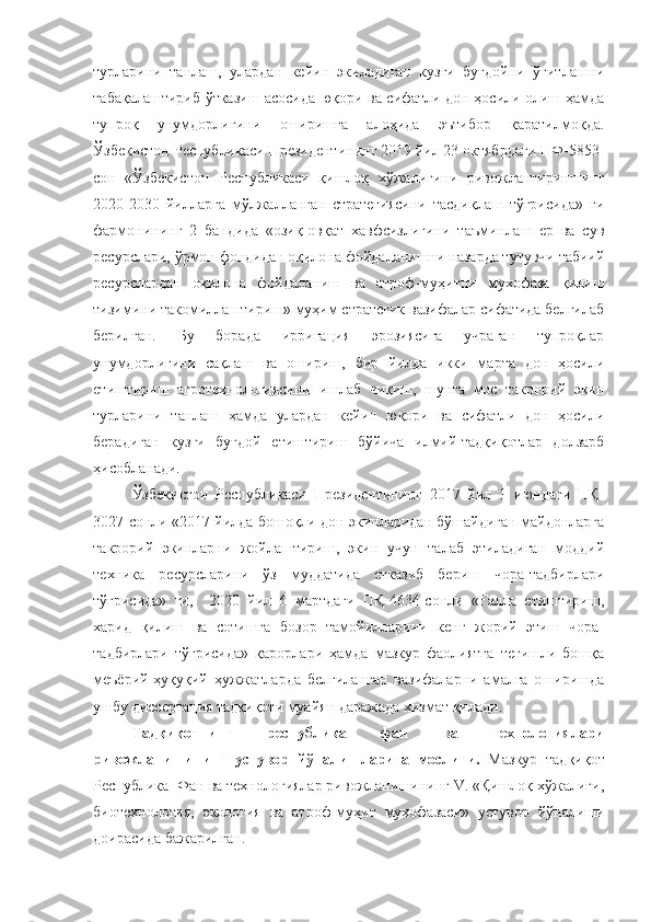 турларини   танлаш,   улардан   кейин   экиладиган   кузги   буғдойни   ўғитлашни
табақалаштириб ўтказиш асосида юқори ва сифатли дон ҳосили олиш ҳамда
тупроқ   унумдорлигини   оширишга   алоҳида   эътибор   қаратилмоқда.
Ўзбекистон Республикаси Президентининг 2019 йил 23 октябрдаги ПФ-5853-
сон   «Ўзбекистон   Республикаси   қишлоқ   хўжалигини   ривожлантиришнинг
2020-2030   йилларга   мўлжалланган   стратегиясини   тасдиқлаш   тўғрисида»   ги
фармонининг   2   бандида   «озиқ-овқат   хавфсизлигини   таъминлаш   ер   ва   сув
ресурслари, ўрмон фондидан оқилона фойдаланишни назарда тутувчи табиий
ресурслардан   оқилона   фойдаланиш   ва   атроф-муҳитни   мухофаза   қилиш
тизимини такомиллаштириш» муҳим стратегик вазифалар сифатида белгилаб
берилган.   Бу   борада   ирригация   эрозиясига   учраган   тупроқлар
унумдорлигини   сақлаш   ва   ошириш,   бир   йилда   икки   марта   дон   ҳосили
етиштириш   агротехнологиясини   ишлаб   чиқиш,   шунга   мос   такрорий   экин
турларини   танлаш   ҳамда   улардан   кейин   юқори   ва   сифатли   дон   ҳосили
берадиган   кузги   буғдой   етиштириш   бўйича   илмий-тадқиқотлар   долзарб
ҳисобланади.
Ўзбекистон   Республикаси   Президентининг   2017   йил   1   июндаги   ПҚ-
3027-сонли «2017 йилда бошоқли дон экинларидан бўшайдиган майдонларга
такрорий   экинларни   жойлаштириш,   экин   учун   талаб   этиладиган   моддий
техника   ресурсларини   ўз   муддатида   етказиб   бериш   чора-тадбирлари
тўғрисида»   ги,     2020   йил   6   мартдаги   ПҚ-4634-сонли   «Ғалла   етиштириш,
харид   қилиш   ва   сотишга   бозор   тамойилларини   кенг   жорий   этиш   чора-
тадбирлари   тўғрисида»   қарорлари   ҳамда   мазкур   фаолиятга   тегишли   бошқа
меъёрий-ҳуқуқий   ҳужжатларда   белгиланган   вазифаларни   амалга   оширишда
ушбу диссертация тадқиқоти муайян даражада хизмат қилади.
Тадқиқотнинг   республика   фан   ва   технологиялари
ривожланишининг   устувор   йўналишларига   мослиги.   Мазкур   тадқиқот
Республика  Фан ва технологиялар ривожланишининг V. «Қишлоқ хўжалиги,
биотехнология,   экология   ва   атроф-муҳит   мухофазаси»   устувор   йўналиши
доирасида бажарилган. 