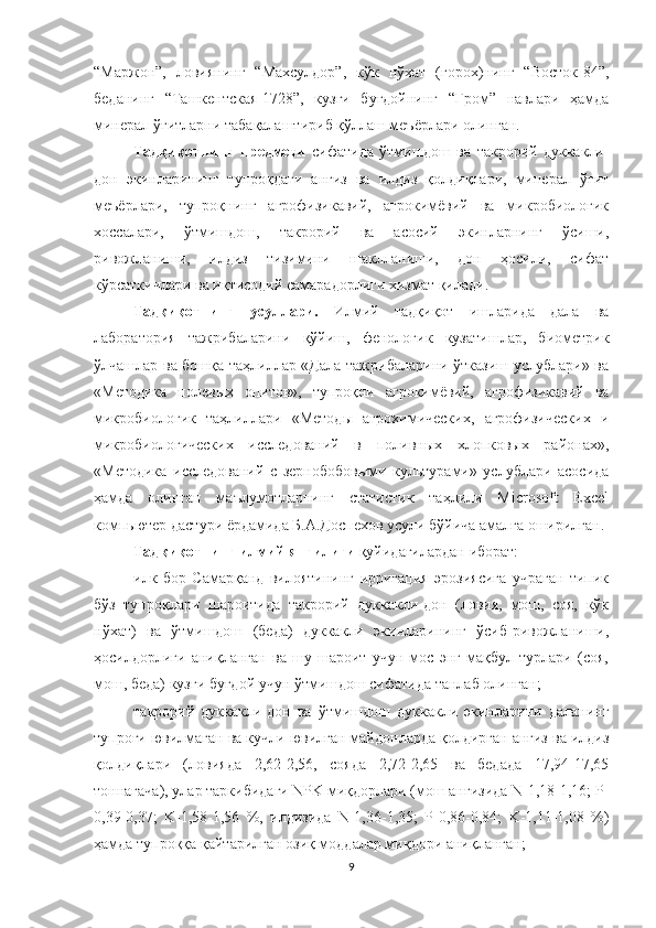 “Маржон”,   ловиянинг   “Махсулдор”,   кўк   нўхат   (горох)нинг   “Восток-84”,
беданинг   “Ташкентская-1728”,   кузги   буғдойнинг   “Гром”   навлари   ҳамда
минерал ўғитларни табақалаштириб қўллаш меъёрлари олинган.
Тадқиқотнинг   предмети   сифатида   ўтмишдош   ва   такрорий   дуккакли-
дон   экинларининг   тупроқдаги   анғиз   ва   илдиз   қолдиқлари,   минерал   ўғит
меъёрлари,   тупроқнинг   агрофизикавий,   агрокимёвий   ва   микробиологик
хоссалари,   ўтмишдош,   такрорий   ва   асосий   экинларнинг   ўсиши,
ривожланиши,   илдиз   тизимини   шаклланиши,   дон   ҳосили,   сифат
кўрсаткичлари ва иқтисодий самарадорлиги хизмат қилади.
Тадқиқотнинг   усуллари.   Илмий   тадқиқот   ишларида   дала   ва
лаборатория   тажрибаларини   қўйиш,   фенологик   кузатишлар,   биометрик
ўлчашлар ва бошқа таҳлиллар «Дала тажрибаларини ўтказиш услублари» ва
«Методика   полевых   опитов»,   тупроқни   агрокимёвий,   агрофизикавий   ва
микробиологик   таҳлиллари   «Методы   агрохимических,   агрофизических   и
микробиологических   исследований   в   поливных   хлопковых   районах»,
«Методика   исследований   с   зернобобовыми   культурами»   услублари   асосида
ҳамда   олинган   маълумотларнинг   статистик   таҳлили   Microsoft   Excel
компьютер дастури ёрдамида Б.А.Доспехов усули бўйича амалга оширилган.
Тадқиқотнинг илмий янгилиги  қуйидагилардан иборат: 
илк   бор   Самарқанд   вилоятининг   ирригация   эрозиясига   учраган   типик
бўз   тупроқлари   шароитида   такрорий   дуккакли-дон   (ловия,   мош,   соя,   кўк
нўхат)   ва   ўтмишдош   (беда)   дуккакли   экинларининг   ўсиб-ривожланиши,
ҳосилдорлиги   аниқланган   ва   шу   шароит   учун   мос   энг   мақбул   турлари   (соя,
мош, беда) кузги буғдой учун ўтмишдош сифатида танлаб олинган;
такрорий   дуккакли-дон   ва   ўтмишдош   дуккакли   экинларини   даланинг
тупроғи ювилмаган ва кучли ювилган майдонларда қолдирган анғиз ва илдиз
қолдиқлари   (ловияда   2,62-2,56,   сояда   2,72-2,65   ва   бедада   17,94-17,65
тоннагача), улар таркибидаги NPK миқдорлари (мош анғизида N-1,18-1,16; P-
0,39-0,37;   K-1,58-1,56   %,   илдизида   N-1,36-1,35;   P-0,86-0,84;   K-1,11-1,08   %)
ҳамда тупроққа қайтарилган озиқ моддалар миқдори аниқланган;
9 