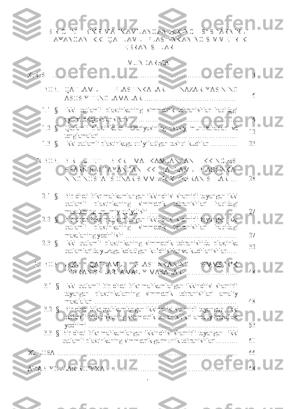 BIR CHETI BIKR MAHKAMLANGAN IKKINCHISI SHARNIRLI
TAYANGAN IKKI QATLAMLI PLASTINKANING SIMMETRIK
TEBRANISHLARI 
MUNDARIJA
KIRISH  ……………………………………… …………….. ………… … … .. . 3
   I-BOB. QATLAMLI   PLASTINKALAR   NAZARIYASINING
ASOSIY TENGLAMALARI.………….……………………… 6
1.1- §. Ikki   qatlamli   plastinkaning   simmetrik   tebranishlar   haqidagi
ayrim tadqiqotlar sharhi  ……………................................. …….
   6
1.2- §. Qatlamli   plastinkalar   nazariyasining   asosiy   munosabatlari   va
tenglamalari  …………………………………………………… . 12
1.3 - § . Ikki qatlamli plastinkaga qo’yiladigan tashqi kuchlar  …….…. .. 23
II-BOB. BIR   CHETI   BIKR   MAHKAMLANGAN   IKKINCHISI
SHARNIRLI TAYANGAN   IKKI   QATLAMLI PLASTINKA-
NING  NOSTATSIONAR SIMMETRIK  TEBRANISHLARI … 28
2.1- §. Bir cheti bikr mahkamlangan ikkinchisi sharnirli tayangan ikki
qatlamli   plastinkaning   simmetrik   tebranishlari   haqidagi
masalaning umumiy qo’yilishi ………..……………………….. 27
2.2 - §. Bir cheti bikr mahkamlangan ikkinchisi sharnirli tayangan ikki
qatlamli   plastinkaning   simmetrik   tebranishlari   haqidagi
masalaning  yechilishi  …………………………..……………… 27
2.3 - §. Ikki   qatlamli   plastinkaning   simmetrik   tebranishida   plastinka
qatlamlarida   yuzaga   keladigan   ko ’ chishlar   va   kuchlanishlar ….. 32
III - BOB . IKKI   QATLAMLI   PLASTINKANING   SIMMETRIK
TEBRANISHLARI AMALIY MASALARI…………………... 48
3.1- § Ikki   qatlamli   bir   cheti   bikr   mahkamlangan   ikkinchisi   sharnirli
tayangan   plastinkalarning   simmetrik   tebranishlari   amaliy
masalalari ……………………………………………………… 48
3.2- § Bir cheti bikr mahkamlangan ikkinchisi sharnirli tayangan    ikki
qatlamli plastinkaning simmetrik tebranishlari   amaliy masalasi
yechimi ….................................................................................... 53
3.3 - § Bir cheti bikr mahkamlangan ikkinchisi sharnirli tayangan     ikki
qatlamli plastinkaning simmetrik  garmonik tebranishlari ………. 60
XULOSA   …... ……………… …………….. ……………………….…… ….... 66
ADABIYOTLAR RO’YXATI   ……………………..……………..………..... 68
1 