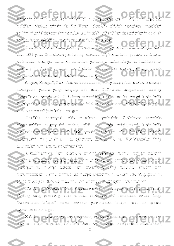 Venanning   nomi   ila   ataluvchi   prinsip   e’lon   qilinganidan   keyin   o’z   yechimlariga   ega
bo’ldilar.   Maskur   prinsip   ila   Sen-Venan   elastiklik   chiziqli   nazariyasi   masalalari
yechimini topishda yechishning qulay usulini taklif qilishdi hamda sterjenlarning egilish
va buralish masalalarini umumiy nazariya ila bog’laydilar.
Elastiklik   chiziqli   nazariyasining   rivojida   Grin   ilmiy   ishlari   katta   ahamiyat   kasb
etdi.  1829-yilda  Grin  elastik   jismlarning  xossalari  to’g’risida  turli   gipoteza   va  farazlar
kiritmasdan   energiya   saqlanish   qonunlari   yordamida   deformatsiya   va   kuchlanishlar
orasidagi   bog’liqlik   qoidalari   taklif   etdilar.   Ushbu   takli   elastik   jismdagi   elastik
o’zgarmaslar soni haqidagi masalani butkul hal qildi.
A.Lyav, Kirxgoff, Gers, Foxt va boshqalarning ilmiy tadqiqotlari elastiklik chiziqli
nazariyasini   yanada   yangi   darajaga   olib   keldi.   Differensial   tenglamalarni   taqribiy
integrallashni   yangi   usuli   G.Bubnov   tomonidan   kiritildi   va   bu   metod   keyinchalik
G.Galyorkin   tomonidan   yanada   rivojlantirildi.   Hozirgi   kunda   Bubnov-Galyorkinning
variatsion metodi juda ko’p tarqalgan.
Elastiklik   nazariyasi   tekis   masalasini   yechishda   G.Kolosov   kompleks
o’zgaruvchilar   nazariyasini   tadbiq   qildi.   Bu   ilmiy   tadqiqotlarni   keyinchalik
I.Musxileshveli   davom   ettirib   juda   yaxshi   natijalarni   oldi.   Elastiklik   chiziqli
nazariyasini   rivojlanishida   L.S.Leybenzon,   A.N.Dinnik   va   V.Z.Vlasovlar   ilmiy
tadqiqotlari ham katta ta’sir ko’rsatishdi.
Respublikamizda   ham   elastiklik   chiziqli   nazariyasi   tadbiqi   bo’lgan   qatlamli
plastinka va qatlamli qobiqlar nazariyasi bilan bir qancha olimlar ilmiy izlanishlar olib
borishgan   va   hozirgi   davrda   ham   o’zlarining   ilmiy   tadqiqot   ishlarini   olib
borishmoqdalar.   Ushbu   olimlar   qatorlariga   akademik   T.R.Rashidov,   V.Q.Qobulov,
M.T.O’rozboyev, X.A.Raxmatullin, T.Sh.Shirinqulovlarni aytib o’tish mumkin.
O’zFAning   akademigi   Xalil   Axmedovich   Rahmatullayevning   ilmiy   tadqiqotlari
o’zining   keng   qamrovligi   bilan   alohida   o’rin   turadi.   U   tomonidan   dastlab   fanga
“Rahmatullin   to’lqini”   nomli   mashhur   yuksizlanish   to’lqini   kabi   bir   qancha
tushunchalar kiritilgan.
X.A.Rahmatullin   ilmiy   izlanishlarning   asosiy   yo’nalishlari   elastik   va   plastik
muhitda   to’lqin   tarqalishi,   bir   necha   fazali   va   bir   necha   kompanentli   muxitlarning
10 