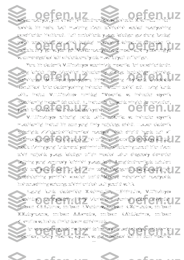 xarakat nazariyasi, yorb kirivchi jsm aerodinamikasi va boshqalar. X.Rahmatullin haqli
ravishda   bir   necha   fazali   muxitning   o’zaro   ta’sirlashish   xarakati   nazariyasining
asoschilaridan   hisoblanadi.   Turli   portlashlarda   yuzaga   keladigan   gaz   chang   fazodagi
tovush   tarqalishidan   tez   uchish   haqidagi   masalalar   X.Rahmatullin   tomonidan   ilk
marotaba qo’yilgan va yechilgan. Maskur nazariyalar gidromexanika, kimyotexnologiya
va atomenergetikasi kabi sohalarda amaliyotda muvaffaqiyatli qo’llanilgan.
Yana   bir   akademik   M.O’rozboyev   vatanimizda   mexanika   fani   asoschilaridandir.
Uning   ko’plab   ilmiy   izlanishlari   inshoatlarning   zilzilaga   bardoshligini   oshirishga
bag’ishlangan.   M.T.O’rozboyev   yigirma   birinchi   asrning   40-yillarida   O’zbekiston
Respublikasi   fanlar   akademiyasining   inshoatlar   institutini   tashkil   etdi.   Hozirgi   kunda
ushbu   institut   M.T.O’rozboev   nomidagi   “Mexanika   va   inshoatlar   seysmik
mustahkamligi instituti” deb ataladi. Bu institut o’z faoliyatida minglab fan namzodlari,
yuzlab fan doktirlarini va o’nlab akademik yetishtirdi.
M.T.O’rozboyev   rahbarligi   ostida   ushbu   mexanika   va   inshoatlar   seysmik
mustahkamligi   instituti   bir   qator   yangi   ilmiy   natijalarga   erishdi.   Hususan   akademik
rahbarligida   zilzilabardoshlikdinamikasi   nazariyasi   ishlab   chiqildi   hamda   turli   xil
deformasiyalanuvchi muhitlardaa sof siljish to’lqinlari nostotsionar difraksiya xaqidagi
masala o’zining yangi fundamental yechimini topdi. Inshoatlarning tupraqli bilan o’zaro
ta’siri   natijasida   yuzaga   keladigan   to’lqin   masalasi   uchun   chegaraviy   elementlar
usulining   yangi   zamonaviy   ko’rinishi   yuzaga   keldi.   Aerogidrodinamikada   turbulent
chetki   taraf   va   unga   kelib   uriluvchi   oqim   tezligi   o’zgarganida   absolyut   qattiq   jism
zarrachalarining   yemirilish   xossolari   topildi.   Mashina   mehanizmlari   nazariyasida
boshqaruvchining variatorga ta’sirini aniqlash usuli yaratildi va h.k.
Bugungi   kunda   akademiklar   X.Rahmatullin,   T.Shirinqulov,   M.O’rozboyev
T.Rashidov,   T.Bo’riyevlarning   ilmiy   izlanishlarini   ularning   iqtidorli   shogirdlari
professor   K.S.Sultonov,   professor   B.Mardonov,   professor   R.Xalmuradov,   professor
X.Xudoynazarov,   professor   A.Axmedov,   professor   R.Abdukarimov,   professor
K.Ismoilov va boshqa olimlar davom ettirishmoqda.
Fan va texnikaning jadal rivojlanishi deformotsiyolanuvchi absolyut qattiq jismlar
mexanikasi,   nazariy   mexanika,   suyuqlik   va   gaz   mexanikasi   kabi   bir   qator   mexanika
11 