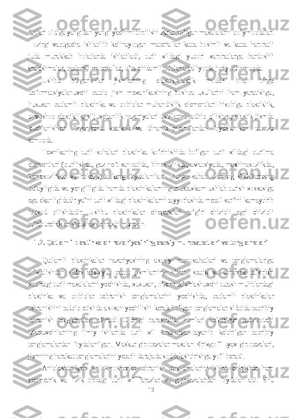 fanlari oldiga yangidan-yangi yechimi topilishi zarur bo’lgan masalalarni qo’ymoqdalar.
Hozirgi   vaqtgacha   ishlatilib   kelinayotgan   materiallar   katta   bosimli   va   katta   haroratli
juda   murakkab   holatlarda   ishlatiladi,   turli   xildagi   yuqori   xaroratlarga   bardoshli
aralashmalar, qatlamli materiallar, o’ta chidamli tolalar amaliyotda joriy qilinmoqda.
Ushbu   o’zgarishlar   jismlarning   elastik-plastik   modeli   bilan   birga
deformatsiyalanuvchi   qattiq   jism   mexanikasining   boshqa   usullarini   ham   yaratishga,
hususan   qatlamli   plastinka   va   qobiq lar   muhandislik   elementlari   hisobiga   plastiklik,
qovushoq-elastiklik, siljuvchanlik nazariyalari  usullarini tadbiq qilishga, elastik jismda
kuchlanishlar   o’zgarganda   statistik   va   dinanik   metodlardan   foydalanishni   taqozo
etmoqda.
Texnikaning   turli   sohalari   plastinka   ko’rinishida   bo’lgan   turli   xildagi   qurilma
elementlari (qurilishda, gaz-neft sanoatida, binosozlikda, aviatsiyada, mashinasozlikda,
kemasozlikda   va   hokazo)da   keng   foydalaniladi.   Bunga   sabab   ularning   shakllarining
qulayligida va yengilligida hamda plastinkalarning mustaxkam  ushlab turish xossasiga
ega ekanligidadir ya’ni turli xildagi plastinkalarni tayyorlashda metall sarfini kamaytirib
iqtisod   qilishdadir.   Ushbu   plastinkalar   chegaralari   to’g’ri   chiziqli   egri   chiziqli
to’rtburchaklar shaklida uchrashi mumkin.
1.2. Qatlamli plastinkalar nazariyasining asosiy munosabatlari va tenglamalari
Qatlamli   plastinkalar   nazariyasining   asosiy   munosabatlari   va   tenglamalariga
to’xtalishdan   oldin   absolyut   qattiq   jismlarning   o’zaro   statik   va   dinamik   ta’sirlari
xaqidagi turli masalalarni yechishda, xususan, o’zaro ta’sirlashuvchi tutash muhitlardagi
plastinka   va   qobiqlar   tebranish   tenglamalarini   yechishda,   qatlamli   plastinkalar
tebranishini tadqiq etishda asosan yechilishi kerak bo’lgan tenglamalar sifatida taqribiy
tebranish   tenglamalari   olinadi.   Oldingi   paragrafda   nomlari   keltirilgan   tadqiqotchi
izlanuvchilarning   ilmiy   ishlarida   turli   xil   farazlarga   tayanib   keltirilgan   taqribiy
tenglamalardan foydalanilgan. Maskur gipotezalar masalan Krixgoff-Lyav gipotezalari,
jismning harakat tenglamalarini yetarli darajada soddalashtirishga yo’l beradi.
Aniqlashtirilgan   S.P.Timoshenko   tebranish   tenglamalarini   ishlab   chiqishda   ham
geometrik   va   fizik   tipdagi   turli   xil   farazlar   va   gipotezalardan   foydalaniladi.   Shu
12 