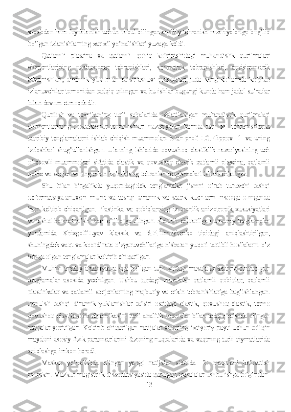 sababdan ham foydalanish uchun qabul qilingantaqribiy tebranish nazariyalariga bog’liq
bo’lgan izlanishlarning xar xil yo’nalishlari yuzaga keldi.
Qatlamli   plastina   va   qatlamli   qobiq   ko’rinishidagi   muhandislik   qurilmalari
elementlarining   nostatsionar   tebranishlari,   simmetrik   tebranishlari,   antisimmetrik
tebranishlari,   dinamik   yuk   bilan   ta’sirlashuvi   masalalari   juda   keng   ko’lamda   ko’plab
izlanuvchilar tomonidan tadqiq qilingan va bu ishlar bugungi kunda ham jadal su’ratlar
bilan davom etmoqdadir.
Qurilish   va   texnikaning   turli   sohalarida   ishlatiladigan   muhandislik   qurilmalari
elementlarining   nostatsionar   tebranishlari   nazariyalari   hamda   turli   xil   tebranishlarda
taqribiy tenglamalarni ishlab chiqish muammolari bilan prof. I.G.Flippov [1]  va uning
izdoshlari   shug’ullanishgan.   Ularning   ishlarida   qovushoq   elastiklik   nazariyasining   uch
o’lchovli   muammolari   sifatida   elastik   va   qovushoq-elastik   qatlamli   plastina,   qatlamli
qobiq va sterjenlarning erkin ko’ndalang tebranish tenglamalari ishlab chiqilgan.
Shu   bilan   birgalikda   yuqoridagidek   tenglamalar   jismni   o’rab   turuvchi   tashqi
deformatsiyalanuvchi   muhit   va   tashqi   dinamik   va   statik   kuchlarni   hisobga   olinganda
ham  keltirib chiqarilgan. Plastinka  va qobiqlarning izotroplik anizotropik xususiyatlari
va tashqi harorat ta’siri ham e’tiborga olingan. Keltirib chiqarilgan umumiy tenglamalar
yordamida   Krixgoff-Lyav   klassik   va   S.P.Timoshenko   tipidagi   aniqlashtirilgan,
shuningdek vaqt va koordinata o’zgaruvchilariga nisbatan yuqori tartibli hosilalarni o’z
ichiga olgan tenglamalar keltirib chiqarilgan.
Muhim amaliy ahamiyatga ega bo’lgan turli xildagi masalalar keltirib chiqarilgan
tenglamalar   asosida   yechilgan.   Ushbu   turdagi   masalalar   qatlamli   qobiqlar,   qatlamli
plastinkalar va qatlamli sterjenlarning majburiy va erkin tebranishlariga bag’ishlangan.
Impulsli   tashqi   dinamik   yuklanishlar   ta’siri   ostidagi   elastik,   qovushoq-elastik,   termo
qovushoq elastik soha dinamikasini  turli analitik metodlar bilan tadqiq etishda olingan
natijalar yoritilgan. Keltirib chiqarilgan natijalar vaqtning ixtiyoriy payti uchun to’lqin
maydoni asosiy fizik parametrlarini fazoning nuqtalarida va vaqtning turli qiymatlarida
aniqlashga imkon beradi.
Maskur   yo’nalishda   olingan   yangi   natijalar   sifatida   [2]   maqolani   ko’rsatish
mumkin. Mazkur magistrlik dissertatsiyasida qaralgan masalalar ushbu ishga to’g’ridan-
13 