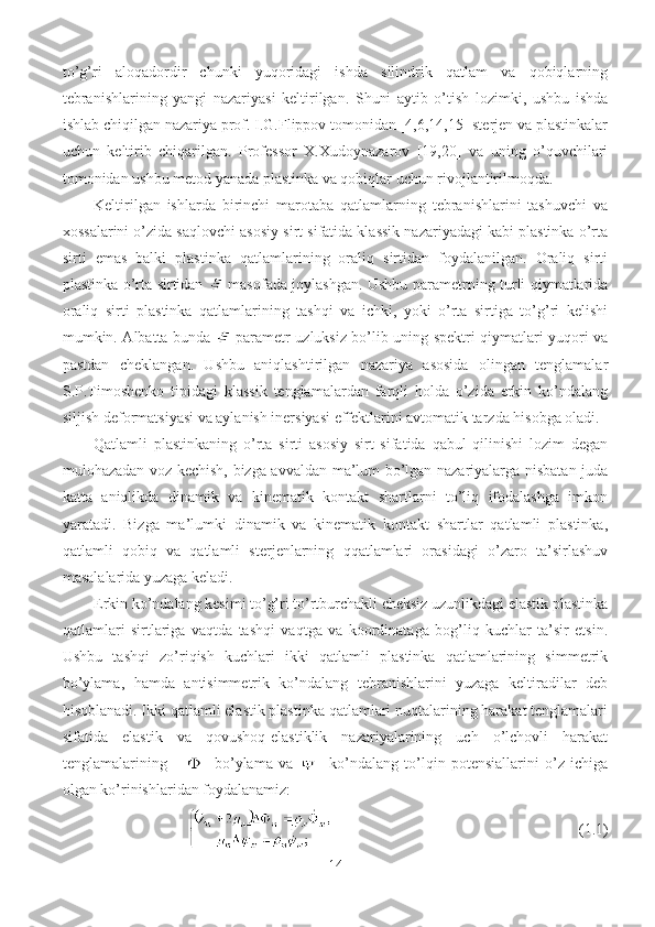 to’g’ri   aloqadordir   chunki   yuqoridagi   ishda   silindrik   qatlam   va   qobiqlarning
tebranishlarining   yangi   nazariyasi   keltirilgan.   Shuni   aytib   o’tish   lozimki,   ushbu   ishda
ishlab chiqilgan nazariya prof. I.G.Flippov tomonidan [4,6,14,15] sterjen va plastinkalar
uchun   keltirib   chiqarilgan.   Professor   X.Xudoynazarov   [19,20]   va   uning   o’quvchilari
tomonidan ushbu metod yanada plastinka va qobiqlar uchun rivojlantirilmoqda.
Keltirilgan   ishlarda   birinchi   marotaba   qatlamlarning   tebranishlarini   tashuvchi   va
xossalarini o’zida saqlovchi asosiy sirt sifatida klassik nazariyadagi kabi plastinka o’rta
sirti   emas   balki   plastinka   qatlamlarining   oraliq   sirtidan   foydalanilgan.   Oraliq   sirti
plastinka o’rta sirtidan     masofada joylashgan. Ushbu parametrning turli qiymatlarida
oraliq   sirti   plastinka   qatlamlarining   tashqi   va   ichki,   yoki   o’rta   sirtiga   to’g’ri   kelishi
mumkin. Albatta bunda     parametr uzluksiz bo’lib uning spektri qiymatlari yuqori va
pastdan   cheklangan.   Ushbu   aniqlashtirilgan   nazariya   asosida   olingan   tenglamalar
S.P.Timoshenko   tipidagi   klassik   tenglamalardan   farqli   holda   o’zida   erkin   ko’ndalang
siljish deformatsiyasi va aylanish inersiyasi effektlarini avtomatik tarzda hisobga oladi. 
Qatlamli   plastinkaning   o’rta   sirti   asosiy   sirt   sifatida   qabul   qilinishi   lozim   degan
mulohazadan voz kechish, bizga avvaldan ma’lum bo’lgan nazariyalarga nisbatan juda
katta   aniqlikda   dinamik   va   kinematik   kontakt   shartlarni   to’liq   ifodalashga   imkon
yaratadi.   Bizga   ma’lumki   dinamik   va   kinematik   kontakt   shartlar   qatlamli   plastinka,
qatlamli   qobiq   va   qatlamli   sterjenlarning   qqatlamlari   orasidagi   o’zaro   ta’sirlashuv
masalalarida yuzaga keladi.
Erkin ko’ndalang kesimi to’g’ri to’rtburchakli cheksiz uzunlikdagi elastik plastinka
qatlamlari   sirtlariga   vaqtda   tashqi   vaqtga   va   koordinataga   bog’liq   kuchlar   ta’sir   etsin.
Ushbu   tashqi   zo’riqish   kuchlari   ikki   qatlamli   plastinka   qatlamlarining   simmetrik
bo’ylama,   hamda   antisimmetrik   ko’ndalang   tebranishlarini   yuzaga   keltiradilar   deb
hisoblanadi. Ikki qatlamli elastik plastinka qatlamlari nuqtalarining harakat tenglamalari
sifatida   elastik   va   qovushoq-elastiklik   nazariyalarining   uch   o’lchovli   harakat
tenglamalarining   -   bo’ylama   va   -   ko’ndalang   to’lqin   potensiallarini   o’z   ichiga
olgan ko’rinishlaridan foydalanamiz:
                                       (1.1)
14 