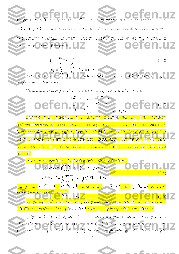 bu yerda  
  vektor  maydon solinoidlig shartini  qanoatlantiradi, uning komponentalari
  -;  -ikki qatlamli plastinka materiali uchun elastiklik moduli.  u, v, w  –
ikki   qatlamli   plastinka   qatlamlari   nuqtalari   ko’chishlari   ular
    va     potensiallar
orqali quyidagicha ifodalanadi:
                                   (1.2)
Plastinka   qatlami   nuqtalari     kuchlanishlari   ham   potensial   funksiyalar   orqali
quyidagichaa ifodalanadi.
Masalada chegaraviy shartlar mos ravishda quyidagicha ko’rinish oladi:
                            (1.3)
Shuning   bilan   birgalikda   ikki   qatlamli   plastinka   va   uni   o’rab   turuvchi
deformatsiyalanuvchi   tashqi   muhit   orasidagi   kontakt   sirtida   ko’chish   vektorlari
komponentalari   tengligi   tengligi   sharti   bajarilishi   lozim.   Ushbu   kiritilgan   potensiallar
uchun   boshlang’ich   shartlar   nolga   teng   deb   olinadi,   ya’ni   vaqtning   t<0   bo’lgan   payti
uchun   ikki   qatlamli   plastinka   qatlamlari   nuqtalari   tinch   holatda   bo’lgan   deb   faraz
qilinadi.
Tashqi ta’sir kuchlarini [12] ishdagi kabi ko’rinishda olamiz 
                             (1.4)
Bu   yerda   ,     funksiyalar     va     zo’riqish
funksiyalarining tasviri bo’lib,
                                         (1.5)
Bu   yerdagi   zo’riqish   kuchlari   juda   yetarli   darajasida   kichik   deb   olinadi;   p   -
tekislikdagi mavhum o’qning   qismiga o’ngdan yondosh ochiq kontur.
Qo’yilgan (1.1) va (1.3) uch o’lchovli masalalarni yechish uchun     bo’ylama va
  ko’ndalang   to’lqin   potensiallarini   ham   (1.4)   formuladagi   kabi   tasvirlash   lozim.
Potensiallar   olingan   ifodalarini   (1.1)   harakat   tenglamalariga   olib   borib   qo’yib,
15 