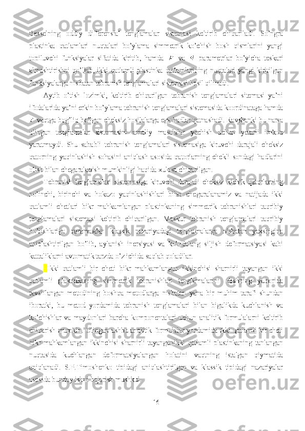 Besselning   oddiy   differensial   tenglamalar   sistemasi   keltirib   chiqariladi.   So’ngra
plastinka   qatlamlari   nuqtalari   bo’ylama   simmetrik   ko’chish   bosh   qismlarini   yangi
topiluvchi   funksiyalar   sifatida   kiritib,   hamda     va     parametrlar   bo’yicha   teskari
almashtirishni   qo’llab,   ikki   qatlamli   plastinka   qatlamlarining   nuqtalari   yangi   kiritilgan
funksiyalarga nisbatan tebranish tenglamalari sistemasi hosil qilinadi.
Aytib   o’tish   lozimki,   keltirib   chiqarilgan   tebranish   tenglamalari   sitemasi   ya’ni
ifodalarida ya’ni erkin bo’ylama tebranish tenglamalari sistemasida koordinataga hamda
 vaqtga bog’liq bo’lgan cheksiz hosilalarga ega hadlar qatnashadi. Ravshanki bu narsa
olingan   tenglamalar   sistemasini   amaliy   masalalar   yechish   uchun   yetarli   imkon
yaratmaydi.   Shu   sababli   tebranish   tenglamalari   sistemasiga   kiruvchi   darajali   cheksiz
qatorning   yaqinlashish   sohasini   aniqlash   asosida   qatorlarning   chekli   sondagi   hadlarini
olish bilan chegaralanish mumkinligi haqida xulosa chiqarilgan.
Tebranish   tenglamalari   sistemasiga   kiruvchi   darajali   cheksiz   kichik   qatorlarning
nolinchi,   birinchi   va   hokazo   yaqinlashishlari   bilan   chegaralanamiz   va   natijada   ikki
qatlamli   chetlari   bikr   mahkamlangan   plastinkaning   simmetrik   tebranishlari   taqribiy
tenglamalari   sistemasi   keltirib   chiqarilgan.   Maskur   tebranish   tenglamalari   taqribiy
bo’lishlariga   qaramasdan   klassik   nazariyadagi   tenglamalarga   nisbatan   yaxshigina
aniqlashtirilgan   bo’lib,   aylanish   inersiyasi   va   ko’ndalang   siljish   deformatsiyasi   kabi
kattaliklarni avtomatik tarzda o’z ichida saqlab qoladilar.
Ikki   qatlamli   bir   cheti   bikr   mahkamlangan   ikkinchisi   sharnirli   tayangan   ikki
qatlamli   plastinkaning   simmetrik   tebranishlari   tenglamalarini   olishning   yuqorida
tavsiflangan   metodining   boshqa   metodlarga   nisbatan   yana   bir   muhim   tarafi   shundan
iboratki,   bu   metod   yordamida   tebranish   tenglamalari   bilan   bigalikda   kuchlanish   va
ko’chishlar   va   maydonlari   barcha   komponentalari   uchun   analitik   formulalarni   keltirib
chiqarish mumkin. Olingan ushbu analitik formulalar yordamida ikki qatlamli bir cheti
bikr   mahkamlangan   ikkinchisi   sharnirli   tayanganikki   qatlamli   plastinkaning   tanlangan
nuqtasida   kuchlangan   deformatsiyalangan   holatini   vaqtning   istalgan   qiymatida
aniqlanadi.   S.P.Timoshenko   tipidagi   aniqlashtirilgan   va   klassik   tipidagi   nazariyalar
asosida bunday ishni bajarish mushkul.
16 