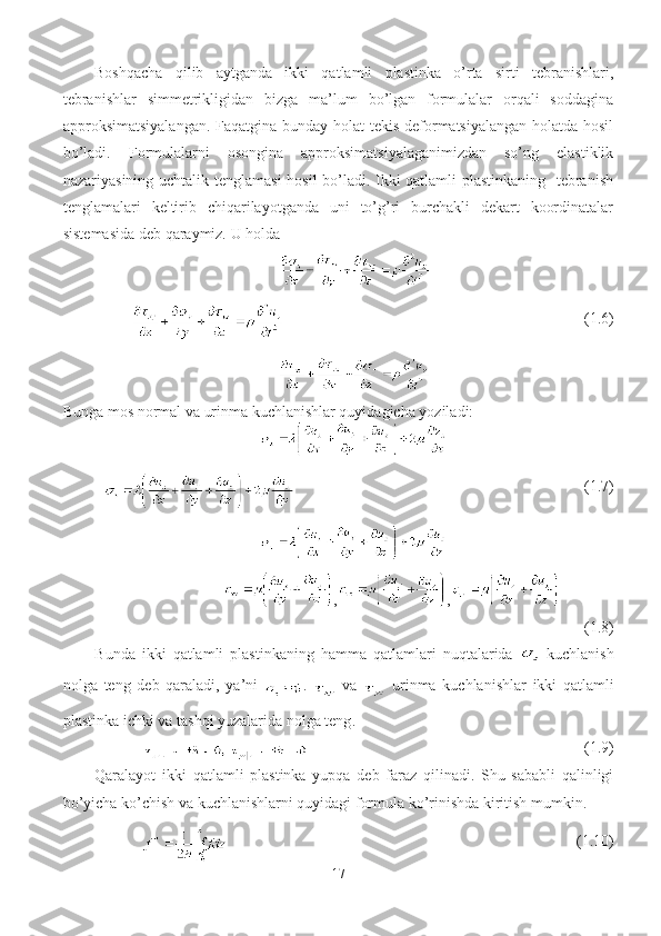 Boshqacha   qilib   aytganda   ikki   qatlamli   plastinka   o’rta   sirti   tebranishlari,
tebranishlar   simmetrikligidan   bizga   ma’lum   bo’lgan   formulalar   orqali   soddagina
approksimatsiyalangan. Faqatgina bunday holat  tekis deformatsiyalangan holatda hosil
bo’ladi.   Formulalarni   osongina   approksimatsiyalaganimizdan   so’ng   elastiklik
nazariyasining uchtalik tenglamasi  hosil bo’ladi. Ikki qatlamli plastinkaning   tebranish
tenglamalari   keltirib   chiqarilayotganda   uni   to’g’ri   burchakli   dekart   koordinatalar
sistemasida deb qaraymiz.  U holda
                                        (1.6)
Bunga mos normal va urinma kuchlanishlar quyidagicha yoziladi: 
                                   (1.7)
                                , ,
(1.8)
В unda   ikki   qatlamli   plastinkaning   hamma   qatlamlari   nuqtalarida     kuchlanish
nolga   teng   deb   qaraladi ,   ya ’ ni   .     va  
  urinma   kuchlanishlar   ikki   qatlamli
plastinka   ichki   va   tashqi   yuzalarida   nolga   teng .
                                      (1.9)
Qaralayot   ikki   qatlamli   plastinka   yupqa   deb   faraz   qilinadi.   Shu   sababli   qalinligi
bo’yicha ko’chish va kuchlanishlarni quyidagi formula ko’rinishda kiritish mumkin.
                                                 (1.10)
17 