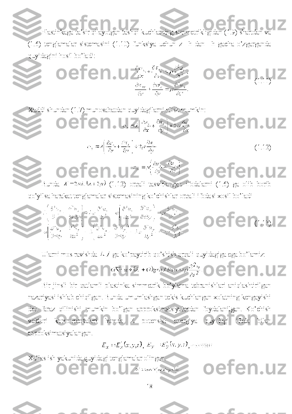 Plastinkaga ta’sir qilayotgan tashqi kuchlarning simmetrikligidan (1.9) shartdan va
(1.6)   tenglamalar   sistemasini   (1.10)   funksiya   uchun   z   –h   dan   +h   gacha   o’zgarganda
quyidagini hosil bo’ladi:
                                       (1.11)
Xuddi shundan (1.7) munosabatdan quyidagilarni olish mumkin:
                                   (1.12)
Bunda     (1.12)   orqali   tasvirlangan   ifodalarni   (1.6)   ga   olib   borib
qo’yilsa harakat tenglamalar sistemasining ko’chishlar orqali ifodasi xosil bo’ladi
              (1.13)
Ularni mos ravishda   ga ko’paytirib qo’shish orqali quyidagiga ega bo’lamiz:
Bir   jinsli   bir   qatlamli   plastinka   simmetrik   bo’ylama   tebranishlari   aniqlashtirilgan
nazariyasi ishlab chiqilgan. Bunda umumlashgan tekis kuchlangan xolatning kengayishi
deb   faraz   qilinishi   mumkin   bo’lgan   approksimatsiyalardan   foydalanilgan.   Ko’chish
vektor i   komponentalari   hamda   E   potensial   energiya   quyidagi   ifoda   bilan
approksimatsiyalangan.
,  , 
Xullas ish yakunida quyidagi tenglamalar olingan.
18 