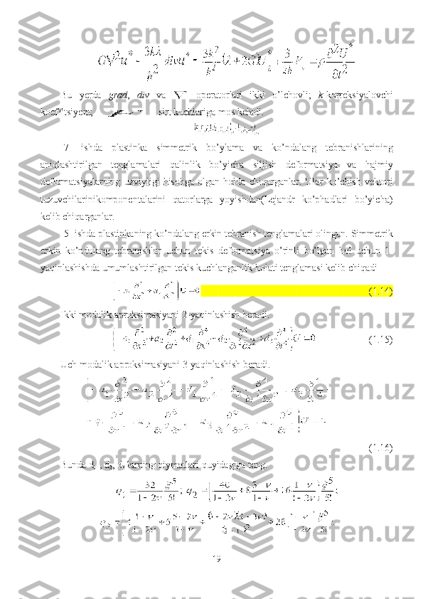 Bu   yerda   grad ,   div   va     operatorlari   ikki   o’lchovli;   k -korreksiyalovchi
koeffitsiyent;  - sirt kuchlariga mos keladi.
[7]   ishda   plastinka   simmetrik   bo ’ ylama   va   ko ’ ndalang   tebranishlarining
aniqlashtirilgan   tenglamalari   qalinlik   bo’yicha   siljish   deformatsiya   va   hajmiy
deformatsiyalarning   uzviyligi   hisobga   olgan   holda   chiqarganlar.   Ula r   ko’chish   vektori
tuzuvchilarini komponentalarini   qatorlarga   yoyishdan(Lejandr   ko’phadlari   bo’yicha)
kelib chiqarganlar.
[5]  ishda   plastinkaning   ko’ndalang   erkin   tebranish   tenglamalari   olin gan .  Simmetrik
erkin   ko’ndalang   tebranishlar   uchun   tekis   deformatsiya   o’rinli   bo’lgan   hol   uchun   1-
yaqinlashishda   umumlashtirilgan   tekis   kuchlanganlik   holati   tenglamasi   kelib   chiqadi
                                 (1.14)
Ikki   modalik   aproksimasiyani  2- yaqinlashish   beradi .
                  (1.15)
Uch   modalik   aproksimasiyani  3- yaqinlashish   beradi .
                   
(1.16)
Bunda d
1  , d
2 , d
3  larning qiymatlari quyidagiga teng.
; 
19 