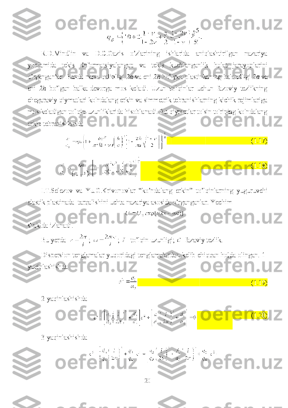 R.D.Mindl i n   va   D.C.Gazis   o ’ zlarining   ishlarida   aniqlashtirilgan   nazariya
yordamida   tekis   deformatsiyalangan   va   tekis   kuchlangan lik   holat   jarayon lar ini
o ’ rganganlar .  Bunda   narsa   qalinligi   2 a  va  eni   2 h   bo’lgan   plastinkaning   balandligi   2 a  va
eni   2 h   bo’lgan   balka - devorga   mos   keladi .   Uzun   to'lqinlar   uchun   fazoviy   tezlikning
chegaraviy qiymatlari ko'ndalang erkin va simmetrik tebranishlarning kichik rejimlariga
mos keladigan to'lqin uzunliklarida hisoblanadi. Bu qiymatlar to'sin to'rining ko'ndalang
erkin tebranishlarida
                           (1.17)
                                     (1.18)
I . T . Selezov   va   Yu . G . Krivonovlar   “ ko’ndalang   erkin ”   to’lqinlarning   yuguruvchi
elastik   plastinada    tarqalishini  uch ta   nazariya   asosida  o’rgan ganlar .  Yechim
shaklda   izlanadi .
Bu   yerda    ;  ;  -  to’lqin   uzunligi ;  - fazaviy   tezlik .
Dispersion   tenglamalar   yuqoridagi   tenglamalardan   kelib   chiqqan   holda   olingan .  1-
yaqinlashishda
(1.19)
2-yaqinlashishda
                      (1.20)
3-yaqinlashishda
20 