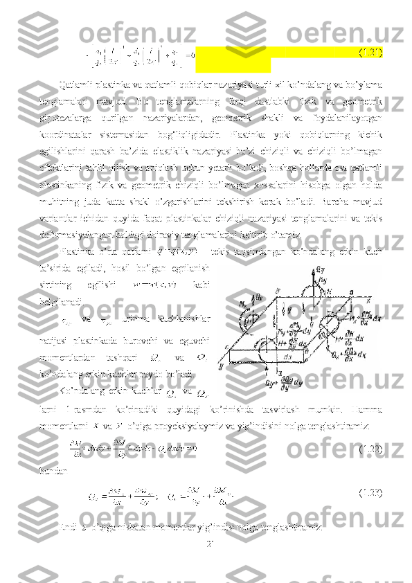                                 (1.21)
Qatlamli plastinka va qatlamli qobiqlar nazariyasi turli xil ko’ndalang va bo’ylama
tenglamalari   mavjud.   Bu   tenglamalarning   farqi   dastlabki   fizik   va   geometrik
gipotezalarga   qurilgan   nazariyalardan,   geometrik   shakli   va   foydalanilayotgan
koordinatalar   sistemasidan   bog‘liqligidadir.   Plastinka   yoki   qobiqlarning   kichik
egilishlarini   qarash   ba’zida   elastiklik   nazariyasi   ba’zi   chiziqli   va   chiziqli   bo’lmagan
effektlarini tahlil qilish va aniqlash uchun yetarli bo’ladi, boshqa hollarda esa qatlamli
plastinkaning   fizik   va   geometrik   chiziqli   bo’lmagan   xossalarini   hisobga   olgan   holda
muhitning   juda   katta   shakl   o’zgarishlarini   tekshirish   kerak   bo’ladi.   Barcha   mavjud
variantlar   ichidan   quyida   faqat   plastinkalar   chiziqli   nazariyasi   tenglamalarini   va   tekis
deformasiyalangan holdagi doiraviy tenglamalarini keltirib o’tamiz.  
Plastinka   o’rta   qatlami     -   tekis   taqsimlangan   ko’ndalang   erkin   kuch
ta’sirida   egiladi,   hosil   bo’lgan   egrilanish
sirtining   egilishi     kabi
belgilanadi.
  va     urinma   kuchlanishlar
natijasi   plastinkada   burovchi   va   eguvchi
momentlardan   tashqari     va  
ko’ndalang erkin kuchlar paydo bo’ladi.
Ko’ndalang   erkin   kuchlar  
  va  
larni   1-rasmdan   ko’rinadiki   quyidagi   ko’rinishda   tasvirlash   mumkin.   Hamma
momentlarni   va   o’qiga proyeksiyalaymiz va yig’indisini nolga tenglashtiramiz:
                                     (1.22)
bundan
                             (1.23)
Endi 
  o’qiga nisbatan momentlar yig’indisi nolga tenglashtiramiz:
21 