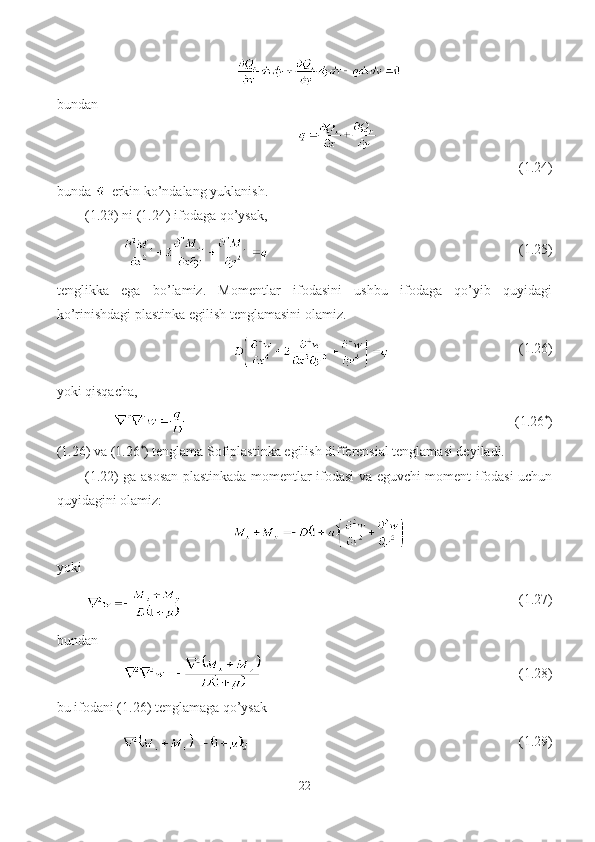 bundan
(1.24)
bunda   erkin ko’ndalang yuklanish.
(1.23) ni (1.24) ifodaga qo’ysak, 
                                          (1.25)
tenglikka   ega   bo’lamiz.   Momentlar   ifodasini   ushbu   ifodaga   qo’yib   quyidagi
ko’rinishdagi plastinka egilish tenglamasini olamiz.
                                      (1.26)
yoki qisqacha,
                                                    (1.26 *
)
(1.26) va (1.26 *
) tenglama Sofiplastinka egilish differensial tenglamasi deyiladi.
(1.22) ga asosan plastinkada momentlar ifodasi va eguvchi moment ifodasi uchun
quyidagini olamiz:
yoki
                                                 (1.27)
bundan
                                        (1.28)
bu ifodani (1.26) tenglamaga qo’ysak 
                                          (1.29)
22 