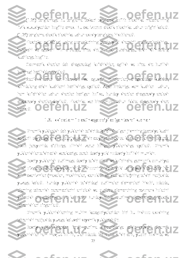 (1.26)   tenglamaga   bu   tenglama   teskari   tenglama   bo’lib   plastinka   materialining
fizik xususiyatidan bog’liq emas. Bu esa izotrop elastik plastinka uchun to’g’ri keladi.
(1.26) tenglama elastik plastinka uchun asosiy tenglama hisoblanadi.
Plastinka   egilishlari   uning   tomonlarining   qattiq   yoki   sharnirli   mahkamlanishiga,
burovchi   va   eguvchi   momentlarga,   o’rta   sirt   burilish   burchagiga,   erkin   ko’ndalang
kuchlarga bog’liq.
Geometrik   shartlar   deb   chegaradagi   ko’chishlar,   egilish   va   o’rta   sirt   burilish
burchagi berilishiga aytiladi.
Statik   shartlar   deb   burovchi   va   eguvchi   momentlar,   chegaradagi   kuchlar,
ko’ndalang   erkin   kuchlarni   berilishiga   aytiladi.   Agar   birdaniga   xam   kuchlar     uchun,
ham   ko’chishlar   uchun   shartlar   berilgan   bo’lsa,   bunday   shartlar   chegaraviy   aralash
chegaraviy   shartlar   deyiladi.   Plastinka   xar   bir   tomoni   uchun   ikkita   chegaraviy   shart
beriladi.
1.3. Ikki qatlamli plastinkaga qo’yiladigan tashqi kuchlar
Dinamik yuklanish deb yuklanish ta’sirida ko’chish olgan jismning inertsiya kuchi
sezilarli   qiymatga   erishib,   qurilmaga   ta’sir   etayotgan   boshqa   kuchlar   bilan   bir   qatorda
hisob   jarayonida   e’tiborga   olinishi   zarur   bo’lgan   yuklanishga   aytiladi.   Dinamik
yuklanishlar ta’sir etish xarakteriga qarab davriy yoki nodavriy bo’lishi mumkin.
Davriy yuklanish qurilmaga davriy ta’sir qiladi va ko’pincha garmonik qonuniyat
bilan o’zgaradi. Bunday yuklanishlar inshootning ishida yoki uning yaqinida turgan har
xil   mexanizmlar   (masalan,   mashinalar,   stanoklar   va   shu   kabilar)ning   ta’siri   natijasida
yuzaga   keladi.   Bunday   yuklanish   ta’siridagi   qurilmalar   elementlari   hisobi,   odatda,
ularning   tebranish   parametrlarini   aniqlash   va   qurilma   elementining   rezonans   holatini
yo’qotish   masalalariga   olib   kelinadi.   Bunday   holda   qurilma   elementining   elastik
tebranishlari o’rganiladi.
Dinamik   yuklanishlarning   muhim   kategoriyalaridan   biri   bu   inshoot   asosining
tebranishi natijasida yuzaga keluvchi seysmik yuklanishdir.
Davriy   yuklanishlardan   farqli   qurilma   elementlariga   ta’sir   etuvchi   dinamik
yuklanishlar   ham   mavjud   bo’lib,   ular   odatda   bir   marta   ta’sir   etib,   yuqori   bosimda   va
23 