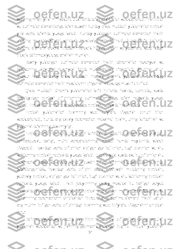 vaqtning mikro yoki millisekund ulushlarida ta’sir etishi bilan xarakterlanadi. Inshootlar
va qurilmalar  elementlariga ta’sir etuvchi bunday qisqa muddatli yuklanishlar  portlash
yoki   zarba   ta’sirida   yuzaga   keladi.   Bunday   yuklangan   qurilmalar   elementlari   hisobi
ularning   mustahkamligini   aniqlash   masalasiga   olib   kelinadi,   bunda   ko’p   hollarda
qurilma   elementi   elastik   holatdan   noelastik   holatga   o’tishi   va   yetarlicha   kattalikdagi
plastik deformatsiyalarga erishishi mumkin.
Davriy   yuklangan   qurilmalar   elementlari   hisobi   tebranishlar   nazariyasi   va
harakatning   ustivorligi   nazariyasi   fanida   mukammalroq   o’rganiladi.   Shuning   uchun
mazkur   ishda   nodavriy   qisqa   muddatli   intensiv   dinamik   yuklanishlar   ta’siridagi
qurilmalar elementlari hisobi masalalarini o’rganish maqsadga muvofiq bo’ladi.
Qisqa   muddatli   dinamik   yuklanishlar   ko’p   hollarda   havoda,   tuproqda,   suvda
tarqalayotgan   portlash   to’lqinlarining   qurilma   elementiga   ta’siri   natijasida   yuzaga
keladi. Portlash to’lqinlari odatda bevosita portlash natijasida hosil bo’ladi.
Portlash   yuklanishlari   bosimning   vaqt   bo’yicha   o’zgarish   qonuni   bilan
xarakterlanadi,   bunda   eng   asosiy   parametrlar:   maksimal   bosim,   uning   ko’tarilishi   va
yuklanish ta’sirining davomiyligi.
Portlash   to’lqinlari   zarba   to’lqinlari   ko’rinishida   tarqalib,   uning   bosimi,   zichligi,
temperaturasi,   tezligi,   muhit   zarrachalarining   harakati   hamda   maydonida   sakrab
o’zgaradi.   Havodagi   zarba   to’lqinlari   siqilgan   gaz   ballonlari,   bug‘   qozonlari   va   shu
kabilarning portlashi natijasida yuzaga keladi. Tuproq yoki suvda esa bu to’lqinlar shu
parametrlari   ketma-ket   o’zgaruvchan   siquvchi   to’lqin   ko’rinishida   tarqaladi.   Yuqorida
ta’kidlanganidek,   havodagi   zarba   to’lqini   qattiq   portlovchi   moddaning   portlashi,
yadroviy   portlash,   siqilgan   gaz   ballonlari,   bug‘   qozonlari   va   shu   kabilarning   portlashi
natijasida   yuzaga   keladi.   Hisob   jarayonining   asosiy   masalasi   bu   berilgan   zaryad
massasida   yoki   portlash   energiyasida   portlash   markazidan   ma’lum   masofadagi   zarba
to’lqinining   parametrlarini   aniqlashdan   iborat.   Bunda   qurilma   elementi   hisobi   uchun
eng   muhim   bo’lgan   zarba   to’lqinidagi   bosimning   vaqt   bo’yicha   o’zgarishini   aniqlash
zarur.
Deformatsiyalanuvchi   qattiq   jism   biror   modelining   qo’llanilishi   uning   impulsli
yuklanishi   xarakteridan   va   jismning   geometrik   shaklidan   bog‘liq.   Impulsli   yuklanish
24 