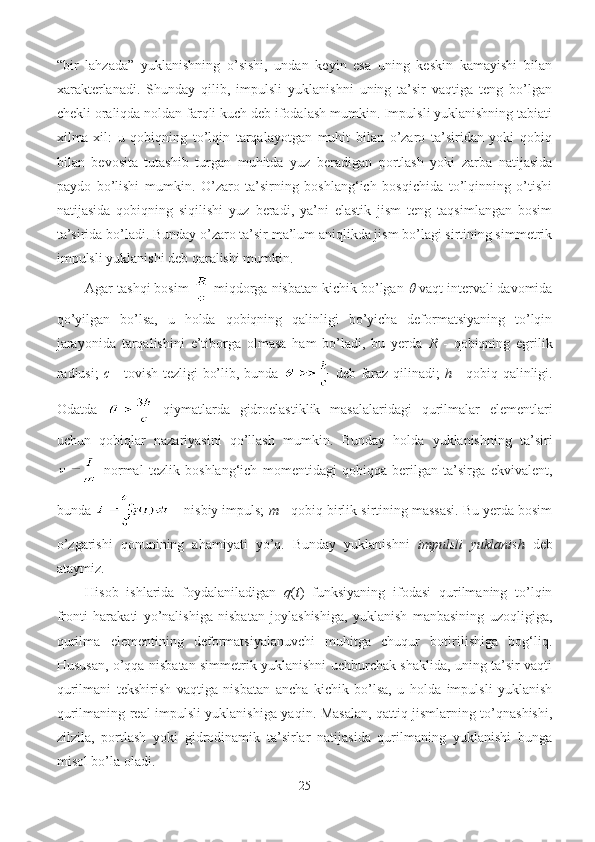 “bir   lahzada”   yuklanishning   o’sishi,   undan   keyin   esa   uning   keskin   kamayishi   bilan
xarakterlanadi.   Shunday   qilib,   impulsli   yuklanishni   uning   ta’sir   vaqtiga   teng   bo’lgan
chekli oraliqda noldan farqli kuch deb ifodalash mumkin. Impulsli yuklanishning tabiati
xilma-xil:   u   qobiqning   to’lqin   tarqalayotgan   muhit   bilan   o’zaro   ta’siridan   yoki   qobiq
bilan   bevosita   tutashib   turgan   muhitda   yuz   beradigan   portlash   yoki   zarba   natijasida
paydo   bo’lishi   mumkin.   O’zaro   ta’sirning   boshlang‘ich   bosqichida   to’lqinning   o’tishi
natijasida   qobiqning   siqilishi   yuz   beradi,   ya’ni   elastik   jism   teng   taqsimlangan   bosim
ta’sirida bo’ladi. Bunday o’zaro ta’sir ma’lum aniqlikda jism bo’lagi sirtining simmetrik
impulsli yuklanishi deb qaralishi mumkin. 
Agar tashqi bosim   miqdorga nisbatan kichik bo’lgan   vaqt intervali davomida
qo’yilgan   bo’lsa,   u   holda   qobiqning   qalinligi   bo’yicha   deformatsiyaning   to’lqin
jarayonida   tarqalishini   e’tiborga   olmasa   ham   bo’ladi,   bu   yerda   R   -   qobiqning   egrilik
radiusi;   c   - tovish tezligi bo’lib, bunda     deb faraz qilinadi;   h   - qobiq qalinligi.
Odatda     qiymatlarda   gidroelastiklik   masalalaridagi   qurilmalar   elementlari
uchun   qobiqlar   nazariyasini   qo’llash   mumkin.   Bunday   holda   yuklanishning   ta’siri
  normal   tezlik   boshlang‘ich   momentidagi   qobiqqa   berilgan   ta’sirga   ekvivalent,
bunda   - nisbiy impuls;  m  - qobiq birlik sirtining massasi. Bu yerda bosim
o’zgarishi   qonunining   ahamiyati   yo’q.   Bunday   yuklanishni   impulsli   yuklanish   deb
ataymiz.
Hisob   ishlarida   foydalaniladigan   q ( t )   funksiyaning   ifodasi   qurilmaning   to’lqin
fronti   harakati   yo’nalishiga   nisbatan   joylashishiga,   yuklanish   manbasining   uzoqligiga,
qurilma   elementining   deformatsiyalanuvchi   muhitga   chuqur   botirilishiga   bog‘liq.
Hususan, o’qqa nisbatan simmetrik yuklanishni uchburchak shaklida, uning ta’sir vaqti
qurilmani   tekshirish   vaqtiga   nisbatan   ancha   kichik   bo’lsa,   u   holda   impulsli   yuklanish
qurilmaning real impulsli yuklanishiga yaqin. Masalan, qattiq jismlarning to’qnashishi,
zilzila,   portlash   yoki   gidrodinamik   ta’sirlar   natijasida   qurilmaning   yuklanishi   bunga
misol bo’la oladi. 
25 