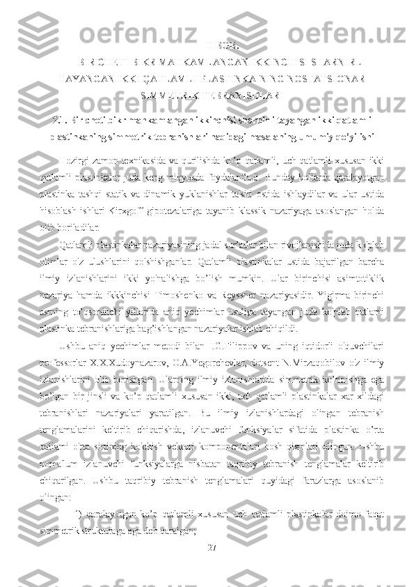 II-BOB. 
BIR CHETI BIKR MAHKAMLANGAN IKKINCHISI SHARNIRLI
TAYANGAN IKKI  QATLAMLI PLASTINKA-NING  NOSTATSIONAR
SIMMETRIK  TEBRANISHLARI
2.1.   Bir cheti bikr mahkamlangan ikkinchisi sharnirli tayangan ikki qatlamli
plastinkaning simmetrik tebranishlari haqidagi masalaning umumiy qo’yilishi  
Hozirgi zamon texnikasida va qurilishda ko’p qatlamli, uch qatlamli xususan ikki
qatlamli   plastinkalar   juda  keng  miqyosda   foydalaniladi.  Bunday  hollarda  qaralayotgan
plastinka   tashqi   statik   va   dinamik   yuklanishlar   ta'siri   ostida   ishlaydilar   va   ular   ustida
hisoblash   ishlari   Kirxgoff   gipotezalariga   tayanib   klassik   nazariyaga   asoslangan   holda
olib boriladilar.
Qatlamli plastinkalar nazariyasining jadal sur’atlar bilan rivojlanishida juda ko'plab
olimlar   o'z   ulushlarini   qo'shishganlar.   Qatlamli   plastinkalar   ustida   bajarilgan   barcha
ilmiy   izlanishlarini   ikki   yo'nalishga   bo’lish   mumkin.   Ular   birinchisi   asimtotiklik
nazariya   hamda   ikkkinchisi   Timoshenko   va   Reyssner   nazariyasidir.   Yigirma   birinchi
asrning   to’qsoninchi   yillarida   aniq   yechimlar   usuliga   tayangan   juda   ko'plab   qatlami
plastinka tebranishlariga bag’ishlangan nazariyalar ishlab chiqildi.
Ushbu   aniq   yechimlar   metodi   bilan   I.G.Filippov   va   uning   iqtidorli   o'quvchilari
professorlar   X.X.Xudoynazarov,   O.A.Yegorchevlar,   dotsent   N.Mirzaqobilov   o'z   ilmiy
izlanishlarini   olib   borishgan.   Ularning   ilmiy   izlanishlarida   simmetrik   ko’rinishga   ega
bo’lgan   bir   jinsli   va   ko’p   qatlamli   xususan   ikki,   uch   qatlamli   plastinkalar   xar   xildagi
tebranishlari   nazariyalari   yaratilgan.   Bu   ilmiy   izlanishlardagi   olingan   tebranish
tenglamalarini   keltirib   chiqarishda,   izlanuvchi   funksiyalar   sifatida   plastinka   o’rta
qatlami   o'rta   sirtining   ko'chish   vektori   komponentalari   bosh   qismlari   olingan.   Ushbu
noma'lum   izlanuvchi   funksiyalarga   nisbatan   taqribiy   tebranish   tenglamalar   keltirib
chiqarilgan.   Ushbu   taqribiy   tebranish   tenglamalari   quyidagi   farazlarga   asoslanib
olingan:
1)   qaralayotgan   ko’p   qatlamli   xususan   uch   qatlamli   plastinkalar   doimo   faqat
simmetrik strukturaga ega deb qaralgan;
27 