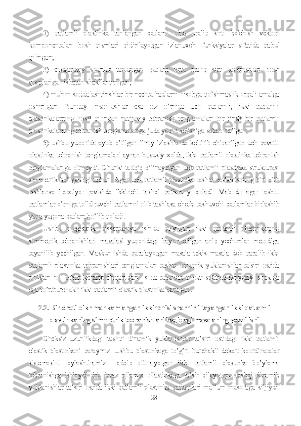 2)   qatlamli   plastinka   tanlangan   qatlami   o'rta   oraliq   sirti   ko'chish   vektori
komponentalari   bosh   qismlari   qidirilayotgan   izlanuvchi   funksiyalar   sifatida   qabul
qilingan;
3)   chegaraviy   shartlar   tanlangan   qatlam   o'rta   oraliq   sirti   ko'chishlari   bosh
qismlariga nisbatan shakllantirilgan;
4) muhim soddalashtirishlar bir nechta hadlarni hisobga qo’shmaslik orqali amalga
oshirilgan.   Bunday   hisoblashlar   esa   o'z   o’rnida   uch   qatlamli,   ikki   qatlamli
plastinkalarning   hosil   qilingan   natijaviy   tebranish   tenglamalari   bir   jinsli   bir   qatlamli
plastinkalarning tebranish tenglamalariga juda yaqin kelishiga sabab bo’lgan;
5)  ushbu  yuqorida  aytib o’tilgan ilmiy izlashlarda keltirib chiqarilgan uch  qavatli
plastinka tebranish tenglamalari  aynan hususiy xolda, ikki qatlamli  plastinka  tebranish
tenglamalariga o'tmaydi. Chunki  tadqiq qilinayotgan uch qatlamli  plastinka strukturasi
simmetrik bo’lganligi uchun. Agar uch qatlamli plastinka tashqi qatlamlarinig biri olib
tashlansa   beixtiyor   ravishda   ikkinchi   tashqi   qatlam   yo'qoladi.   Mabodo   agar   tashqi
qatlamlar o’rniga to'ldiruvchi qatlamni olib tashlasa chetki tashuvchi qatlamlar birlashib
yana yagona qatlam bo’lib qoladi.
Ushbu   magistrlik   dissertatsiya   ishida   qo'yilgan   ikki   qatlamli   plastinkaning
simmetrik   tebranishlari   masalasi   yuqoridagi   bayon   etilgan   aniq   yechimlar   metodiga
tayanilib   yechilgan.   Maskur   ishda   qaralayotgan   masala   tekis   masala   deb   qaralib   ikki
qatlamli   plastinka   tebranishlari   tenglamalari   tashqi   dinamik   yuklanishlar   ta'siri   ostida
bo’lgan hol uchun keltirib chiqarilgan. Ishda tadqiqot obekti sifatida ixtiyoriy   shaklga
ega to’rtburchakli ikki qatlamli elastik plastinka qaralgan.
2.2. Bir cheti bikr mahkamlangan ikkinchisi sharnirli tayangan ikki qatlamli
plastinkaning simmetrik tebranishlari haqidagi masalaning  yechilishi  
Cheksiz   uzunlikdagi   tashqi   dinamik   yuklanishlar   ta’siri   ostidagi   ikki   qatlamli
elastik   plastinkani   qaraymiz.   Ushbu   plastinkaga   to’g’ri   burchakli   dekart   koordinatalar
sistemasini   joylashtiramiz.   Tadqiq   qilinayotgan   ikki   qatlamli   plastinka   bo’ylama
tebranishga   ishlaydi   deb   faraz   qilamiz.   Plastinkaga   ta’sir   qilayotgan   tashqi   dinamik
yuklanishlar   ta’siri   ostida   ikki   qatlamli   plastinka   qatlamlari   ma’lum   masofaga   siljiydi.
28 