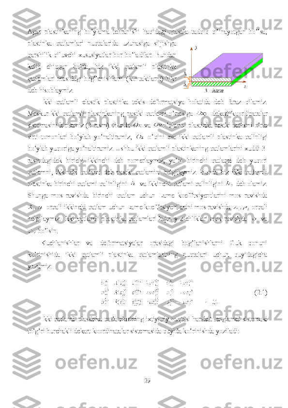 Agar   plastinkaning   bo’ylama   tebranishi   haqidagi   masala   tadqiq   qilinayotgan   bo’lsa,
plastinka   qatlamlari   nuqtalarida   uzunasiga   siljishga
qarshilik  qiluvchi   xususiyatlar   bor   bo’ladilar.   Bundan
kelib   chiqqan   holda,   biz   ikki   qatlamli   plastinka
qatlamlari orasidagi bog’lanishlarni (kontaktlarni) bikr
deb hisoblaymiz. 
Ikki   qatlamli   elastik   plastinka   tekis   deformatsiya   holatida   deb   faraz   qilamiz.
Maskur   kki   qatlamli   plastinkaning   pastki   qatlami   o’rtasiga     dekart   koordinatalar
sistemasini kiritamiz  (3-rasm).  Bunda    va  o’qlarini plastinka pastki qatlami o’rta
sirti   tomonlari   bo’ylab   yo’naltiramiz,     o’qini   esa   ikki   qatlamli   plastinka   qalinligi
bo’ylab yuqoriga yo’naltiramiz. Ushbu ikki qatlamli plastinkaning qatlamlarini xuddi 3-
rasmdagidek   birichi   ikkinchi   deb   nomerlaymiz,   ya’ni   birinchi   qatlami   deb   yuqori
qatlamni,   ikkinchi   qatlami   deb   pastki   qatlamini   belgilaymiz.   Bunda   biz   ikki   qatlamli
plastinka birinchi qatlami qalinligini    va ikkinchi   qatlami qalinligini    deb olamiz.
Shunga   mos   ravishda   birinchi   qatlam   uchun   Lame   koeffitsiyentlarini   mos   ravishda
 orqali ikkinchi qatlam uchun Lame koeffitsiyentlarini mos ravishda   orqali
belgilaymiz.   I kki   qatlamli   plastinka   qatlamlari   hajmiy   zichliklari   mos   ravishda     va
  bo’lsin.
Kuchlanishlar   va   deformatsiyalar   orasidagi   bog’lanishlarni   Guk   qonuni
ko’rinishida   ikki   qatlamli   plastinka   qatlamlarining   nuqtalari   uchun   quyidagicha
yozamiz:
          (2.1)
Ikki qatlamli plastinka qatlamlarining ixtiyoriy nuqtasi harakat tenglamal sistemasi
to’g’ri burchakli dekart koordinatalar sistemasida quyida ko’rinishda yoziladi: 
29 