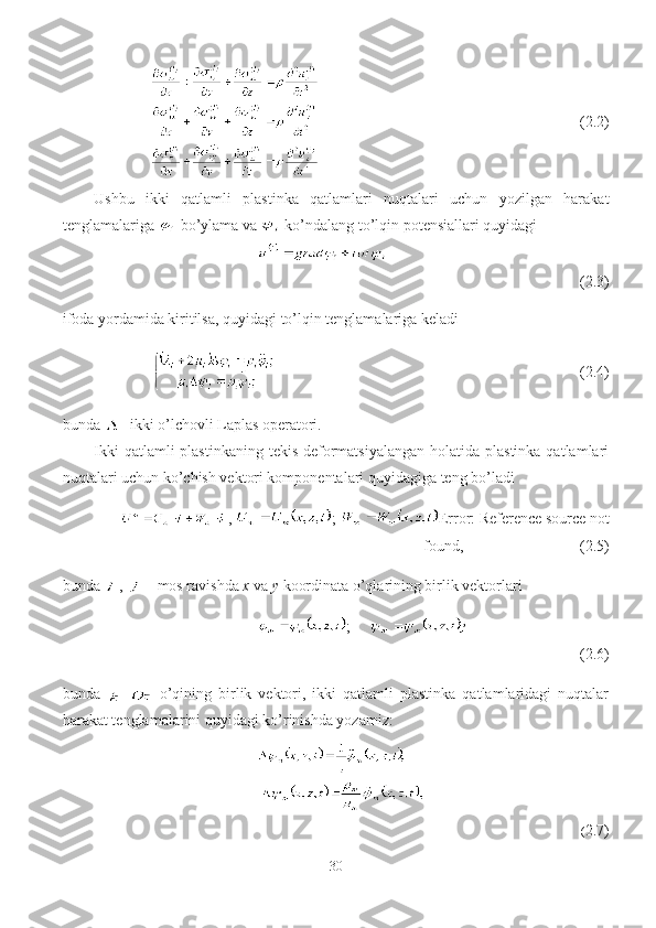                                   (2.2)
Ushbu   ikki   qatlamli   plastinka   qatlamlari   nuqtalari   uchun   yozilgan   harakat
tenglamalariga   bo’ylama va   ko’ndalang to’lqin potensiallari quyidagi
(2.3)
ifoda yordamida kiritilsa, quyidagi to’lqin tenglamalariga keladi 
                                        ( 2.4) 
bunda  - ikki o’lchovli Laplas operatori.
Ikki  qatlamli  plastinkaning  tekis deformatsiyalangan  holatida plastinka  qatlamlari
nuqtalari uchun ko’chish vektori komponentalari quyidagiga teng bo’ladi
,  ;  Error: Reference source not
found ,                      (2.5)
bunda  ,   – mos ravishda  x  va  y  koordinata o’qlarining birlik vektorlari 
;     
(2.6)
bunda   –
  o’qining   birlik   vektori,   ikki   qatlamli   plastinka   qatlamlaridagi   nuqtalar
harakat tenglamalarini quyidagi ko’rinishda yozamiz:
( 2.7)
30 